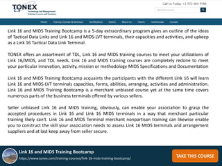 TAKE THIS COURSE
Link 16 and MIDS Training Bootcamp is a 5-day extraordinary program gives an outline of the ideas
of Tactical Data Links and Link 16 and MIDS-LVT terminals, their capacities and activities, and upkeep
as a Link 16 Tactical Data Link Terminal.
TONEX offers an assortment of TDL, Link 16 and MIDS training courses to meet your utilizations of
Link 16/MIDS, and TDL needs. Link 16 and MIDS training courses are completely redone to meet
your particular innovation, activity, mission or methodology MIDS Specifications and Documentation
Link 16 and MIDS Training Bootcamp acquaints the participants with the different Link 16 will learn
Link 16 and MIDS-LVT terminals capacities, forms, abilities, arranging, activities and administration.
Link 16 and MIDS Training Bootcamp is a merchant unbiased course yet at the same time covers
numerous parts of the business terminals offered by various sellers.
Seller unbiased Link 16 and MIDS training, obviously, can enable your association to grasp the
accepted procedures in Link 16 and Link 16 MIDS terminals in a way that merchant particular
training likely can't. Link 16 and MIDS Terminal merchant nonpartisan training can likewise enable
you to construct the skill your association needs to assess Link 16 MIDS terminals and arrangement
suppliers and at last keep away from seller secure.
Link 16 and MIDS Training Bootcamp
https://www.tonex.com/training-courses/link-16-mids-training-bootcamp/
 
