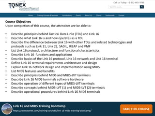 TAKE THIS COURSE
Course Objectives
Upon completion of this course, the attendees are be able to:
• Describe principles behind Tactical Data Links (TDL) and Link 16
• Describe what Link 16 is and how operates as a TDL
• Describe the difference between Link 16 with other TDLs and related technologies and
protocols such as Link 11, Link 22, SADIL, JREAP and VMF
• List Link 16 protocol, architecture and functional characteristics
• Describe Link 16 functions and applications
• Describe basics of the Link 16 protocol, Link 16 network and Link 16 terminal
• Define Link 16 terminal requirements architecture and design
• Explain Link 16 network design and implementation using MIDS
• List MIDS features and benefits
• Describe principles behind MIDS and MIDS-LVT terminals
• Describe Link 16 MIDS terminals software hardware
• Describe operation of different types of MIDS-LVT terminals
• Describe concepts behind MIDS-LVT (1) and MIDS-LVT (2) terminals
• Describe operational procedures behind Link 16 MIDS terminals
Link 16 and MIDS Training Bootcamp
https://www.tonex.com/training-courses/link-16-mids-training-bootcamp/
 