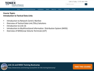 TAKE THIS COURSE
Course Topics
Introduction to Tactical Data Links
• Introduction to Network Centric Warfare
• Overview of Tactical Data Link (TDLs) Solutions
• Introduction to Link 16
• Introduction to Multifunctional Information Distribution System (MIDS)
• Overview of MIDS/Low Volume Terminals (LVT)
Link 16 and MIDS Training Bootcamp
https://www.tonex.com/training-courses/link-16-mids-training-bootcamp/
 