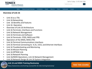 TAKE THIS COURSE
Overview of Link 16
• Link 16 as a TDL
• Link 16 Networking
• Link 16 Benefits and Features
• Link 16 Operation
• Overview of Link 16 Architecture
• Link 16 Terminals, Interfaces and Functions
• Link 16 Network Management
• Link 16 Terminals and Software
• Link 16 Terminals: JTIDS, MIDS and JTRS
• Operation of the MIDS, MIDS JTRS
• Link 16 Terminal Communications Interfaces
• Link 16 Terminal connecting to X.25, 1553, and Ethernet interfaces
• Link 16 Troubleshooting and Monitoring
• Link 16 Mission Planning
• Link 16 OPTASK Link
• Link 16 Network Planning
• Link 16/MIDS Operations, Link 16 Network Management
• Link 16 Network Design & Link 16 System Integration
Link 16 and MIDS Training Bootcamp
https://www.tonex.com/training-courses/link-16-mids-training-bootcamp/
 