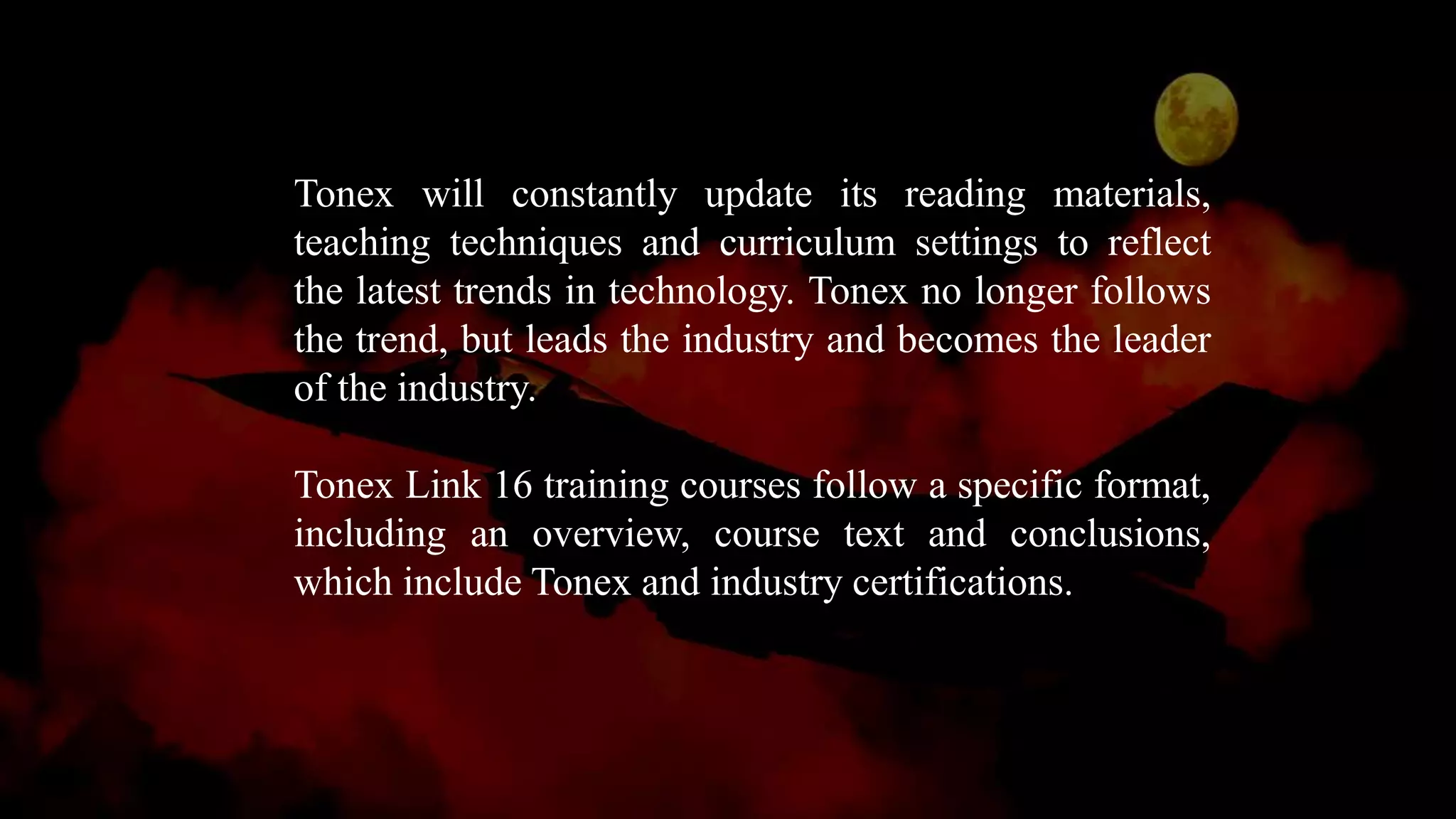 Tonex will constantly update its reading materials,
teaching techniques and curriculum settings to reflect
the latest trends in technology. Tonex no longer follows
the trend, but leads the industry and becomes the leader
of the industry.
Tonex Link 16 training courses follow a specific format,
including an overview, course text and conclusions,
which include Tonex and industry certifications.
 