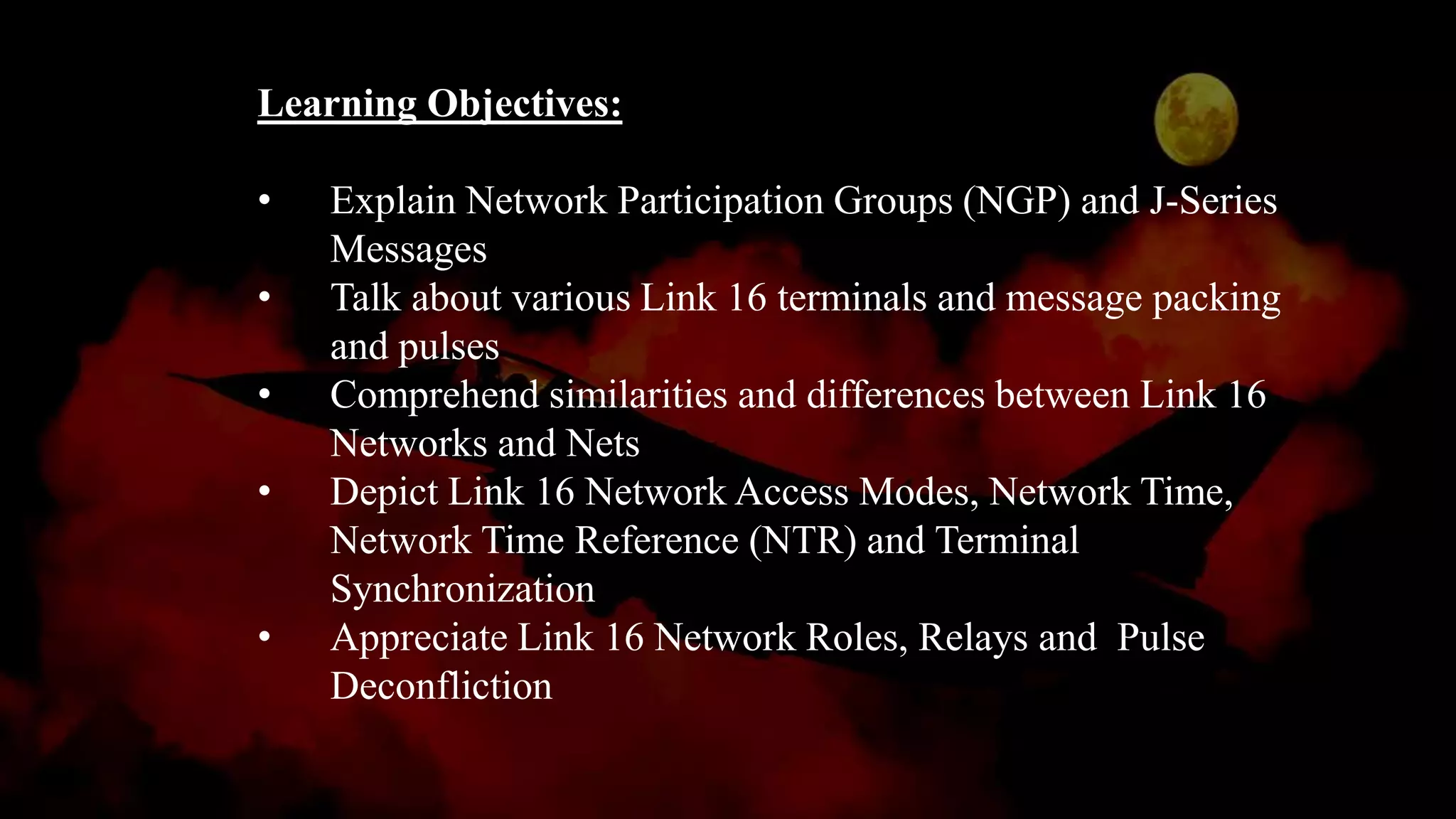 Learning Objectives:
• Explain Network Participation Groups (NGP) and J-Series
Messages
• Talk about various Link 16 terminals and message packing
and pulses
• Comprehend similarities and differences between Link 16
Networks and Nets
• Depict Link 16 Network Access Modes, Network Time,
Network Time Reference (NTR) and Terminal
Synchronization
• Appreciate Link 16 Network Roles, Relays and Pulse
Deconfliction
 