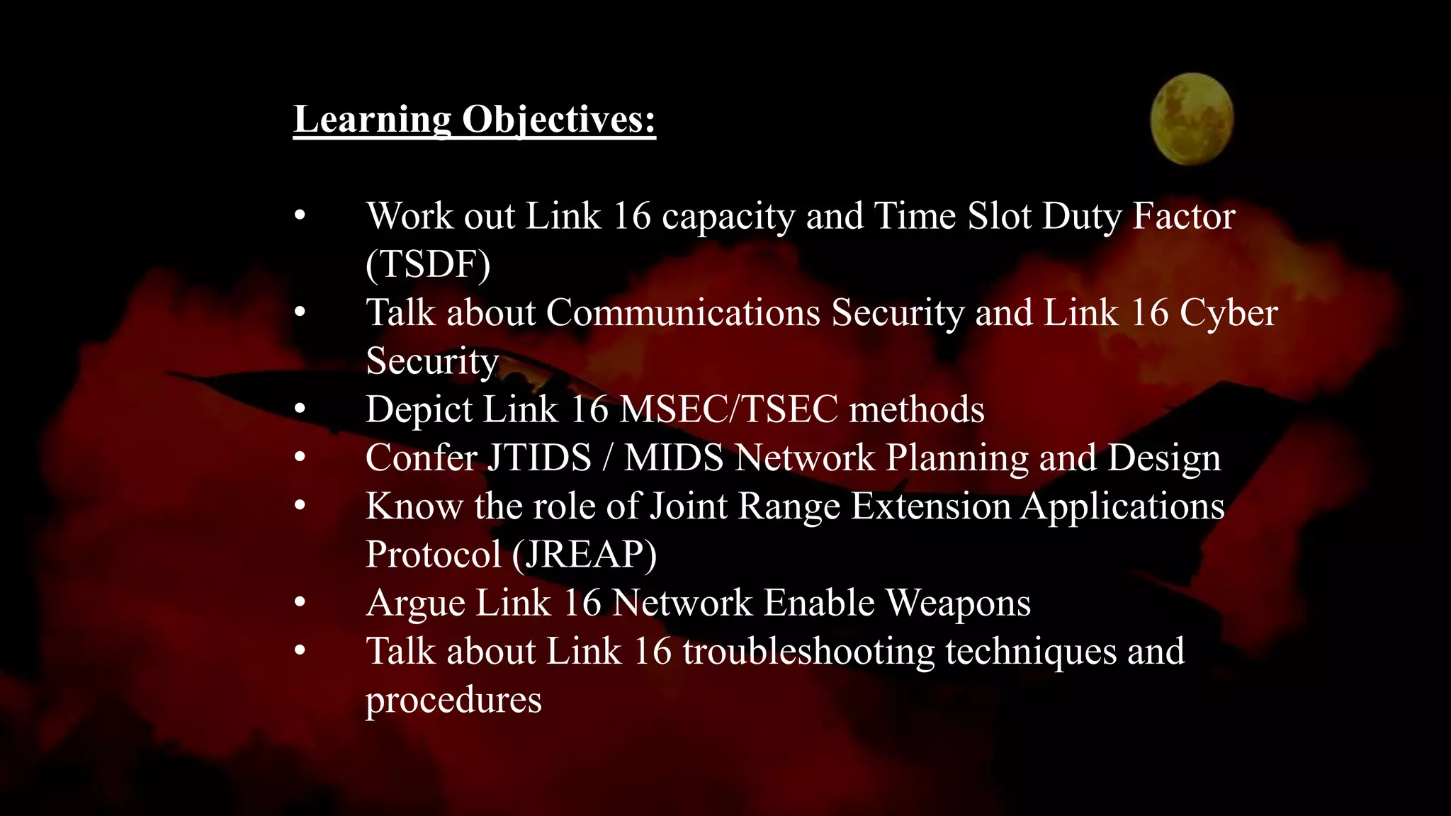 Learning Objectives:
• Work out Link 16 capacity and Time Slot Duty Factor
(TSDF)
• Talk about Communications Security and Link 16 Cyber
Security
• Depict Link 16 MSEC/TSEC methods
• Confer JTIDS / MIDS Network Planning and Design
• Know the role of Joint Range Extension Applications
Protocol (JREAP)
• Argue Link 16 Network Enable Weapons
• Talk about Link 16 troubleshooting techniques and
procedures
 