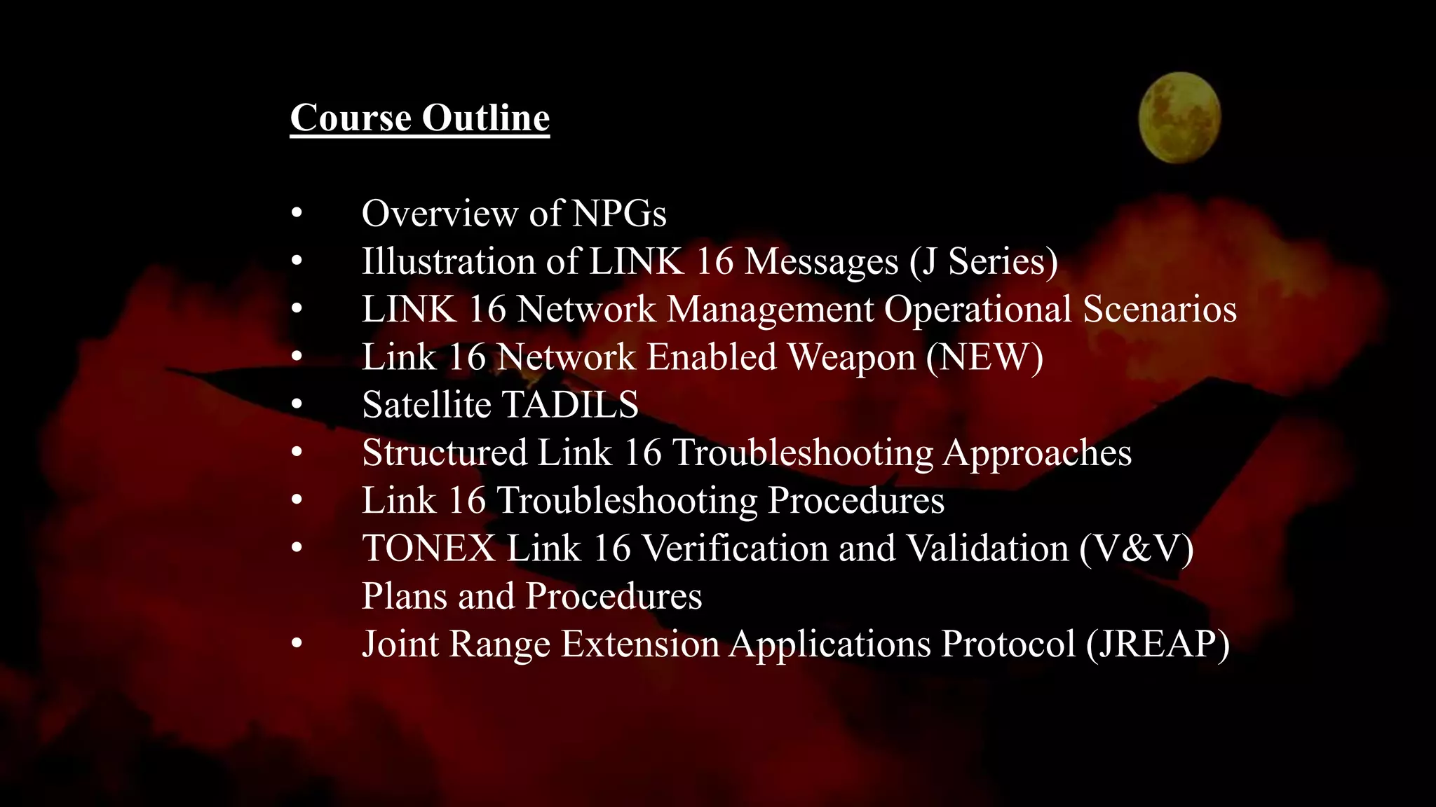 Course Outline
• Overview of NPGs
• Illustration of LINK 16 Messages (J Series)
• LINK 16 Network Management Operational Scenarios
• Link 16 Network Enabled Weapon (NEW)
• Satellite TADILS
• Structured Link 16 Troubleshooting Approaches
• Link 16 Troubleshooting Procedures
• TONEX Link 16 Verification and Validation (V&V)
Plans and Procedures
• Joint Range Extension Applications Protocol (JREAP)
 