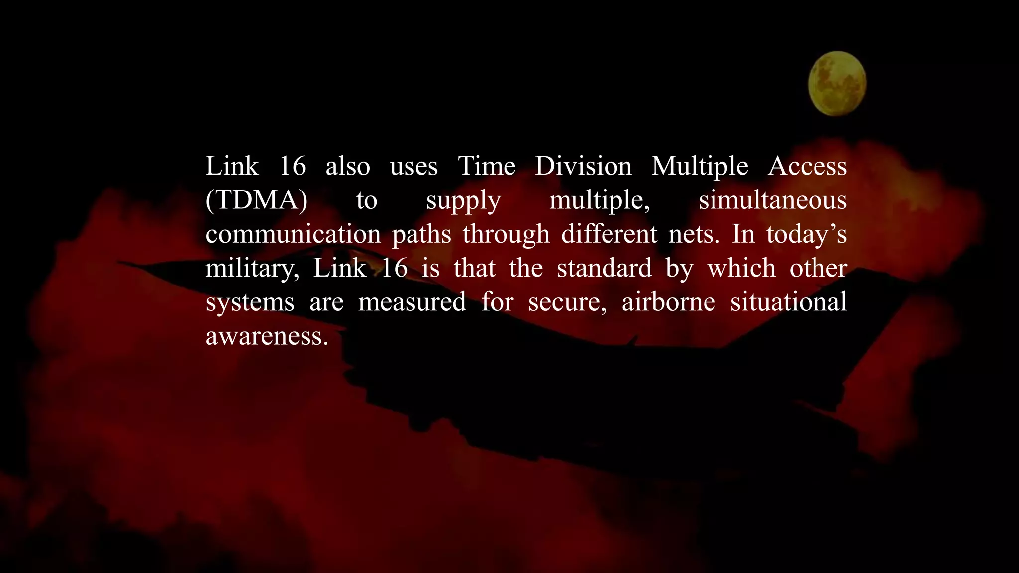 Link 16 also uses Time Division Multiple Access
(TDMA) to supply multiple, simultaneous
communication paths through different nets. In today’s
military, Link 16 is that the standard by which other
systems are measured for secure, airborne situational
awareness.
 