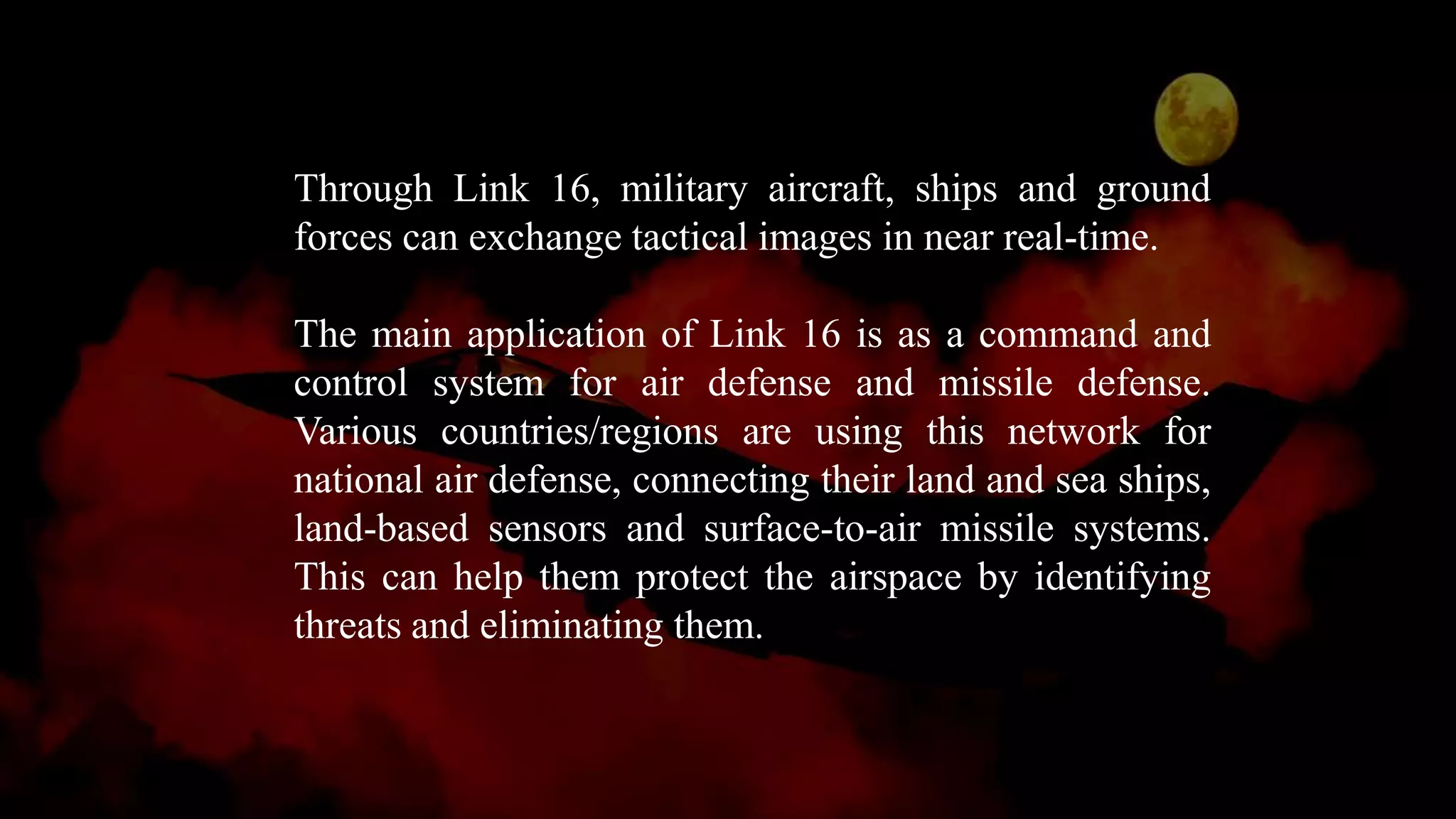Through Link 16, military aircraft, ships and ground
forces can exchange tactical images in near real-time.
The main application of Link 16 is as a command and
control system for air defense and missile defense.
Various countries/regions are using this network for
national air defense, connecting their land and sea ships,
land-based sensors and surface-to-air missile systems.
This can help them protect the airspace by identifying
threats and eliminating them.
 