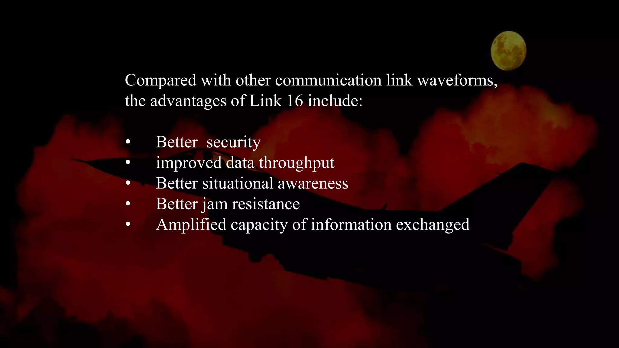 Compared with other communication link waveforms,
the advantages of Link 16 include:
• Better security
• improved data throughput
• Better situational awareness
• Better jam resistance
• Amplified capacity of information exchanged
 