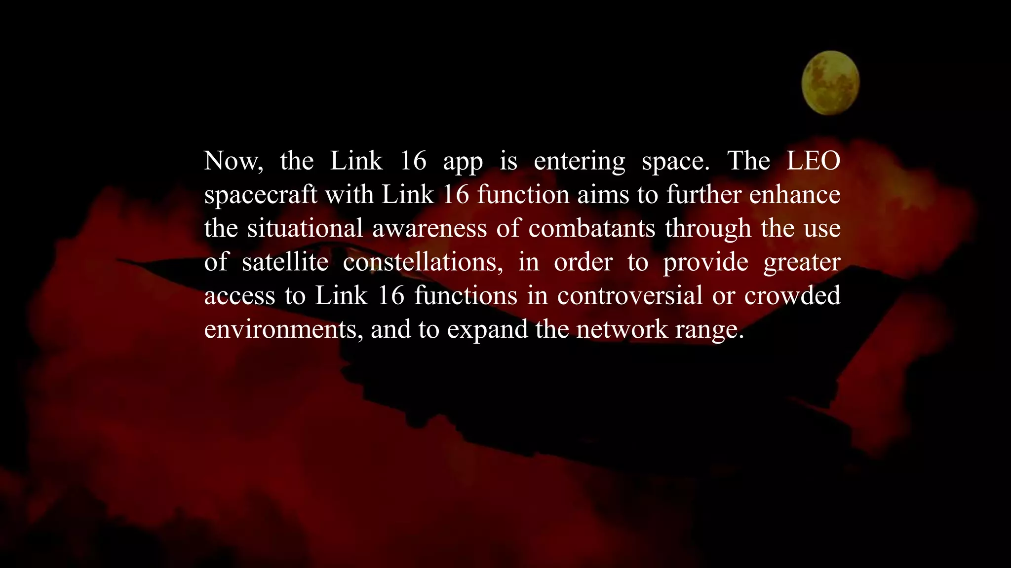 Now, the Link 16 app is entering space. The LEO
spacecraft with Link 16 function aims to further enhance
the situational awareness of combatants through the use
of satellite constellations, in order to provide greater
access to Link 16 functions in controversial or crowded
environments, and to expand the network range.
 