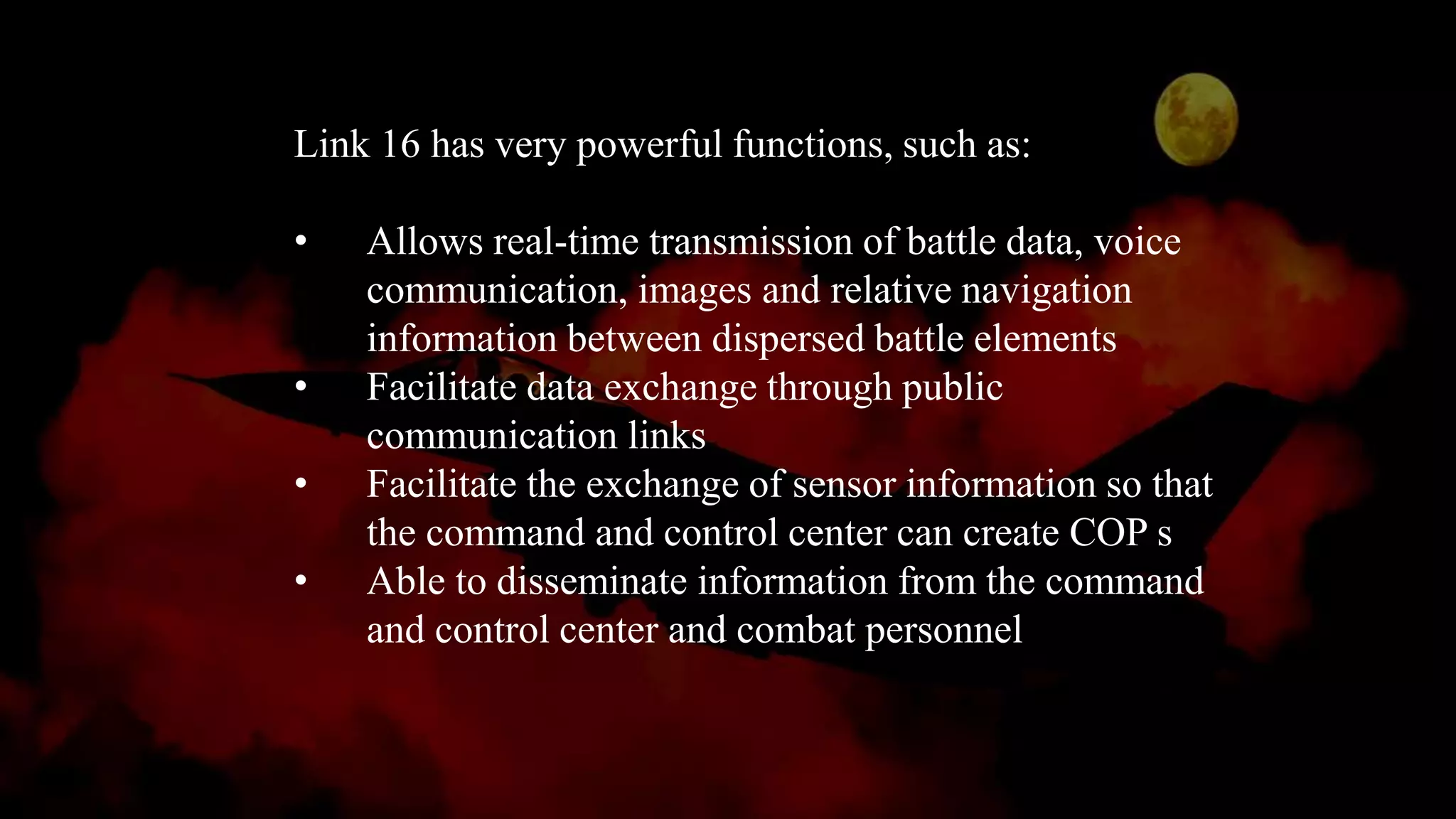 Link 16 has very powerful functions, such as:
• Allows real-time transmission of battle data, voice
communication, images and relative navigation
information between dispersed battle elements
• Facilitate data exchange through public
communication links
• Facilitate the exchange of sensor information so that
the command and control center can create COP s
• Able to disseminate information from the command
and control center and combat personnel
 
