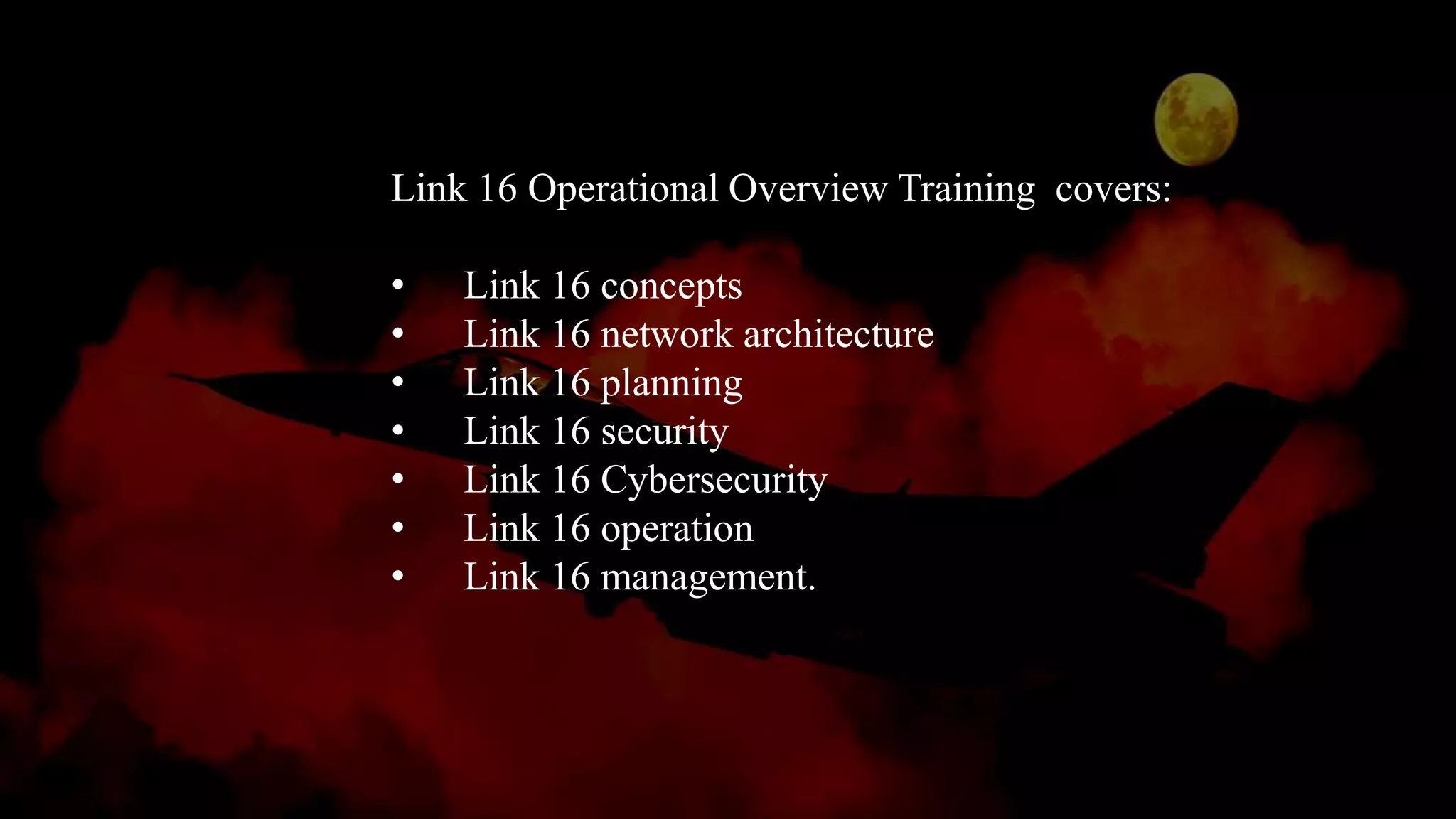 Link 16 Operational Overview Training covers:
• Link 16 concepts
• Link 16 network architecture
• Link 16 planning
• Link 16 security
• Link 16 Cybersecurity
• Link 16 operation
• Link 16 management.
 