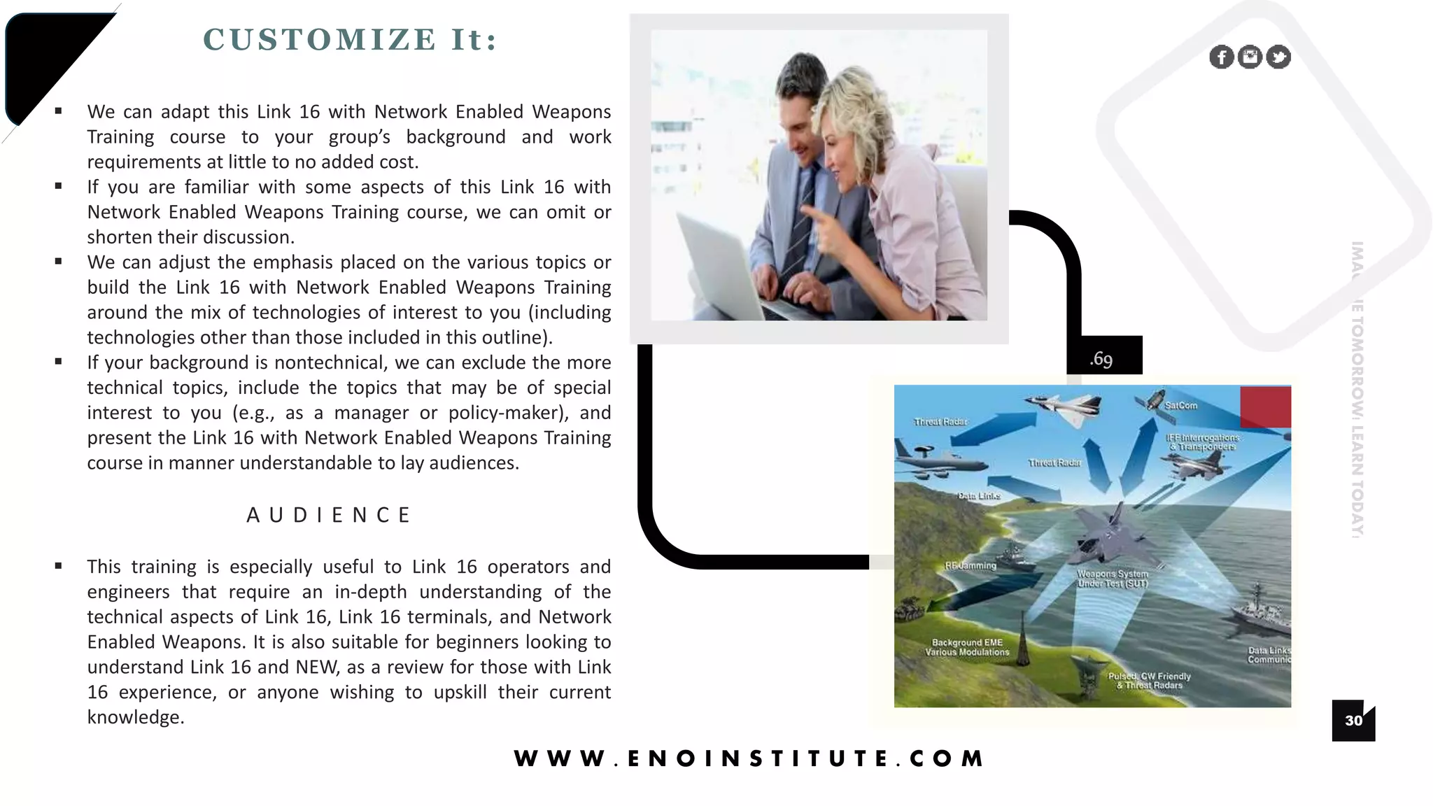 .69
30
IMAGINETOMORROW!LEARNTODAY!
CUSTOMIZE It :
W W W . E N O I N S T I T U T E . C O M
 We can adapt this Link 16 with Network Enabled Weapons
Training course to your group’s background and work
requirements at little to no added cost.
 If you are familiar with some aspects of this Link 16 with
Network Enabled Weapons Training course, we can omit or
shorten their discussion.
 We can adjust the emphasis placed on the various topics or
build the Link 16 with Network Enabled Weapons Training
around the mix of technologies of interest to you (including
technologies other than those included in this outline).
 If your background is nontechnical, we can exclude the more
technical topics, include the topics that may be of special
interest to you (e.g., as a manager or policy-maker), and
present the Link 16 with Network Enabled Weapons Training
course in manner understandable to lay audiences.
A U D I E N C E
 This training is especially useful to Link 16 operators and
engineers that require an in-depth understanding of the
technical aspects of Link 16, Link 16 terminals, and Network
Enabled Weapons. It is also suitable for beginners looking to
understand Link 16 and NEW, as a review for those with Link
16 experience, or anyone wishing to upskill their current
knowledge.
 