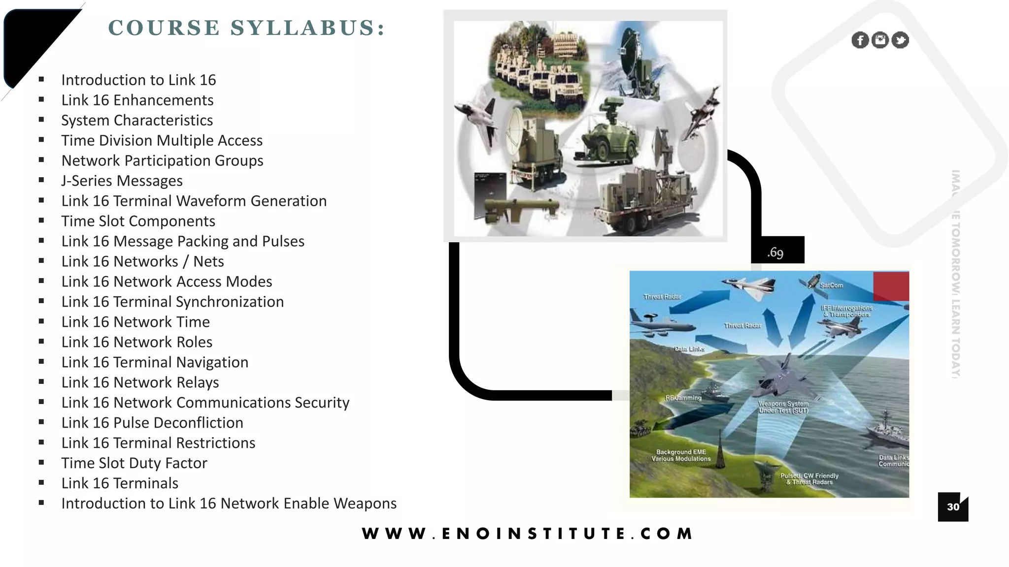 .69
30
IMAGINETOMORROW!LEARNTODAY!
COURSE SYLLABUS :
W W W . E N O I N S T I T U T E . C O M
 Introduction to Link 16
 Link 16 Enhancements
 System Characteristics
 Time Division Multiple Access
 Network Participation Groups
 J-Series Messages
 Link 16 Terminal Waveform Generation
 Time Slot Components
 Link 16 Message Packing and Pulses
 Link 16 Networks / Nets
 Link 16 Network Access Modes
 Link 16 Terminal Synchronization
 Link 16 Network Time
 Link 16 Network Roles
 Link 16 Terminal Navigation
 Link 16 Network Relays
 Link 16 Network Communications Security
 Link 16 Pulse Deconfliction
 Link 16 Terminal Restrictions
 Time Slot Duty Factor
 Link 16 Terminals
 Introduction to Link 16 Network Enable Weapons
 
