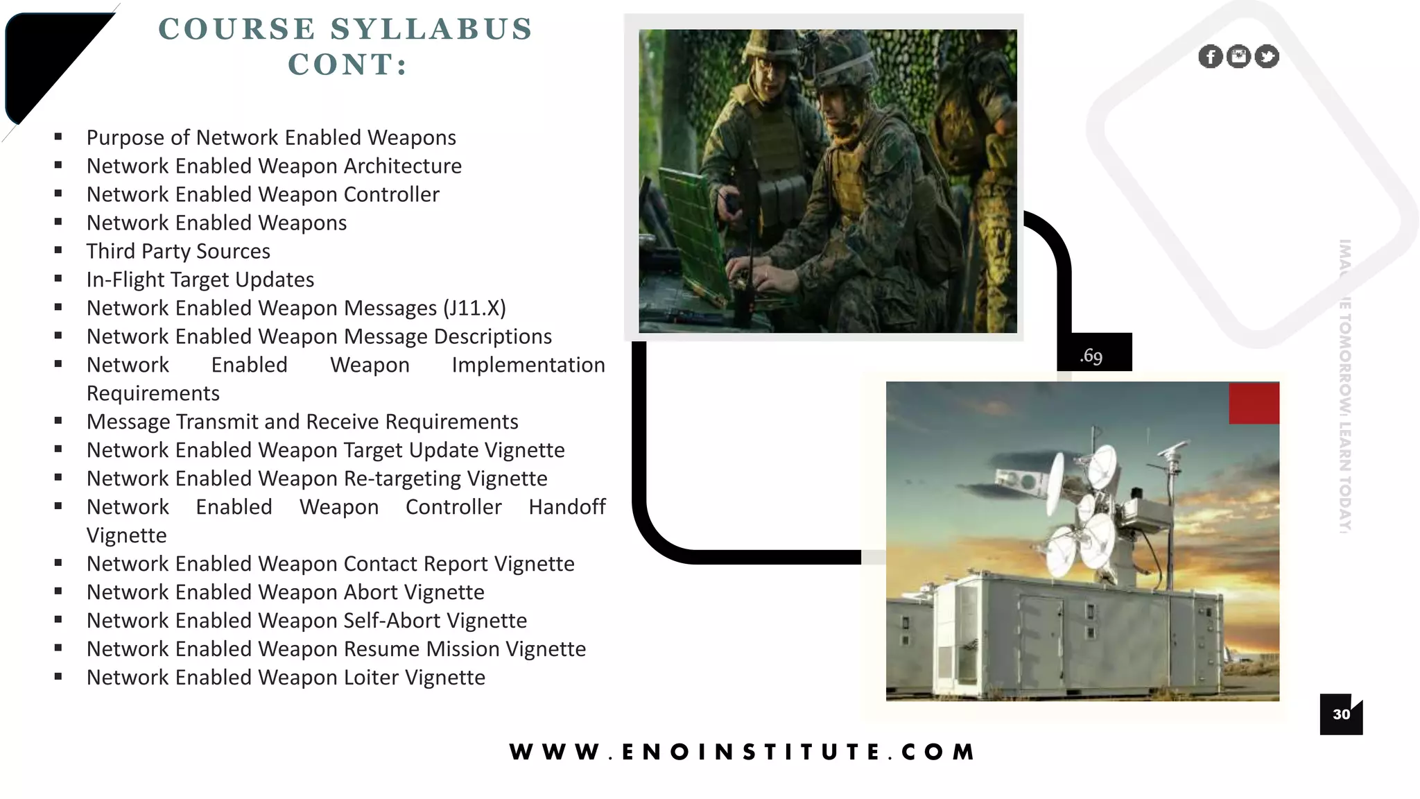 .69
30
IMAGINETOMORROW!LEARNTODAY!
COURSE SYLLA BUS
CONT :
W W W . E N O I N S T I T U T E . C O M
 Purpose of Network Enabled Weapons
 Network Enabled Weapon Architecture
 Network Enabled Weapon Controller
 Network Enabled Weapons
 Third Party Sources
 In-Flight Target Updates
 Network Enabled Weapon Messages (J11.X)
 Network Enabled Weapon Message Descriptions
 Network Enabled Weapon Implementation
Requirements
 Message Transmit and Receive Requirements
 Network Enabled Weapon Target Update Vignette
 Network Enabled Weapon Re-targeting Vignette
 Network Enabled Weapon Controller Handoff
Vignette
 Network Enabled Weapon Contact Report Vignette
 Network Enabled Weapon Abort Vignette
 Network Enabled Weapon Self-Abort Vignette
 Network Enabled Weapon Resume Mission Vignette
 Network Enabled Weapon Loiter Vignette
 