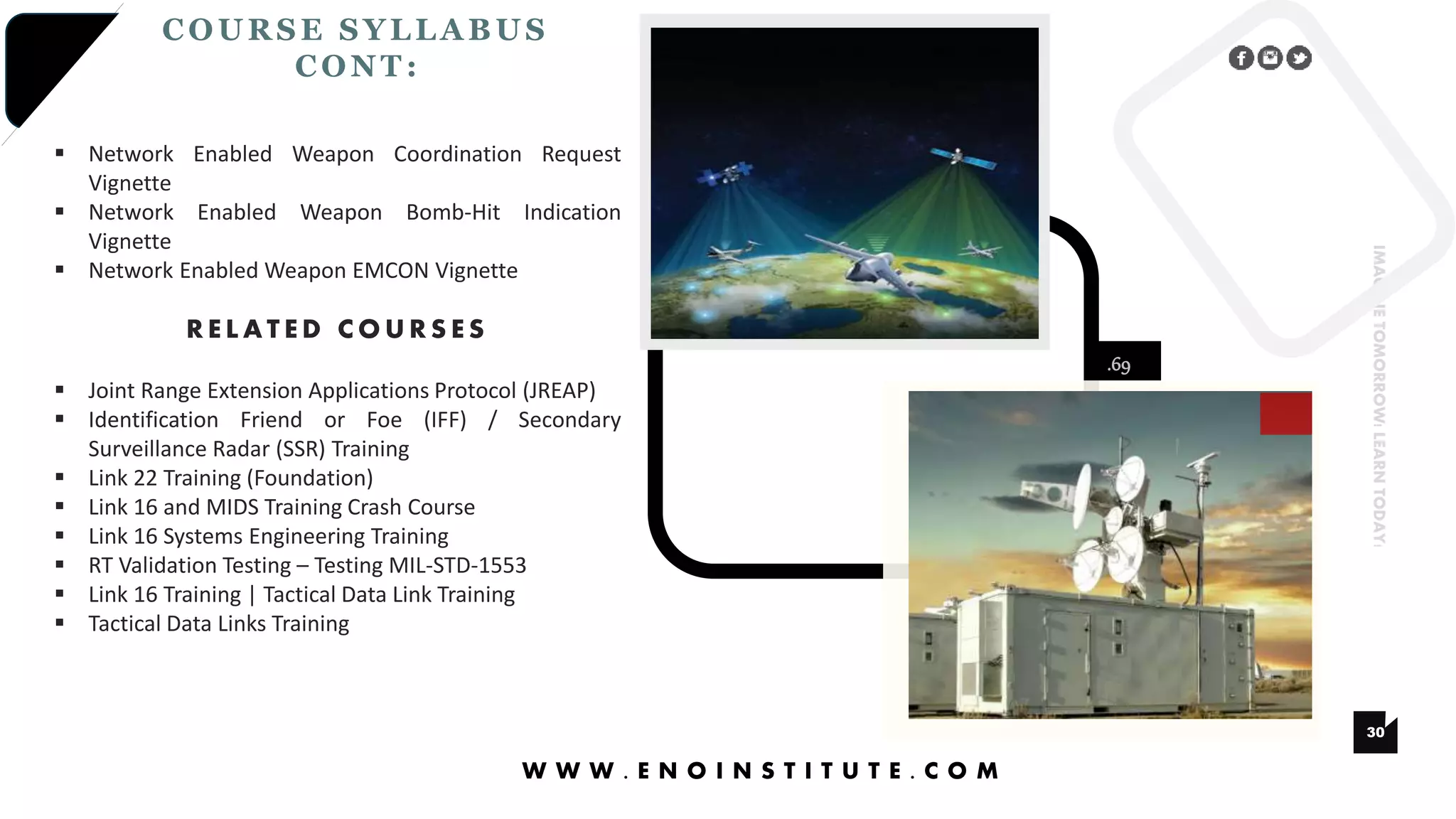 .69
30
IMAGINETOMORROW!LEARNTODAY!
COURSE SYLLA BUS
CONT :
W W W . E N O I N S T I T U T E . C O M
 Network Enabled Weapon Coordination Request
Vignette
 Network Enabled Weapon Bomb-Hit Indication
Vignette
 Network Enabled Weapon EMCON Vignette
R E L A T E D C O U R S E S
 Joint Range Extension Applications Protocol (JREAP)
 Identification Friend or Foe (IFF) / Secondary
Surveillance Radar (SSR) Training
 Link 22 Training (Foundation)
 Link 16 and MIDS Training Crash Course
 Link 16 Systems Engineering Training
 RT Validation Testing – Testing MIL-STD-1553
 Link 16 Training | Tactical Data Link Training
 Tactical Data Links Training
 