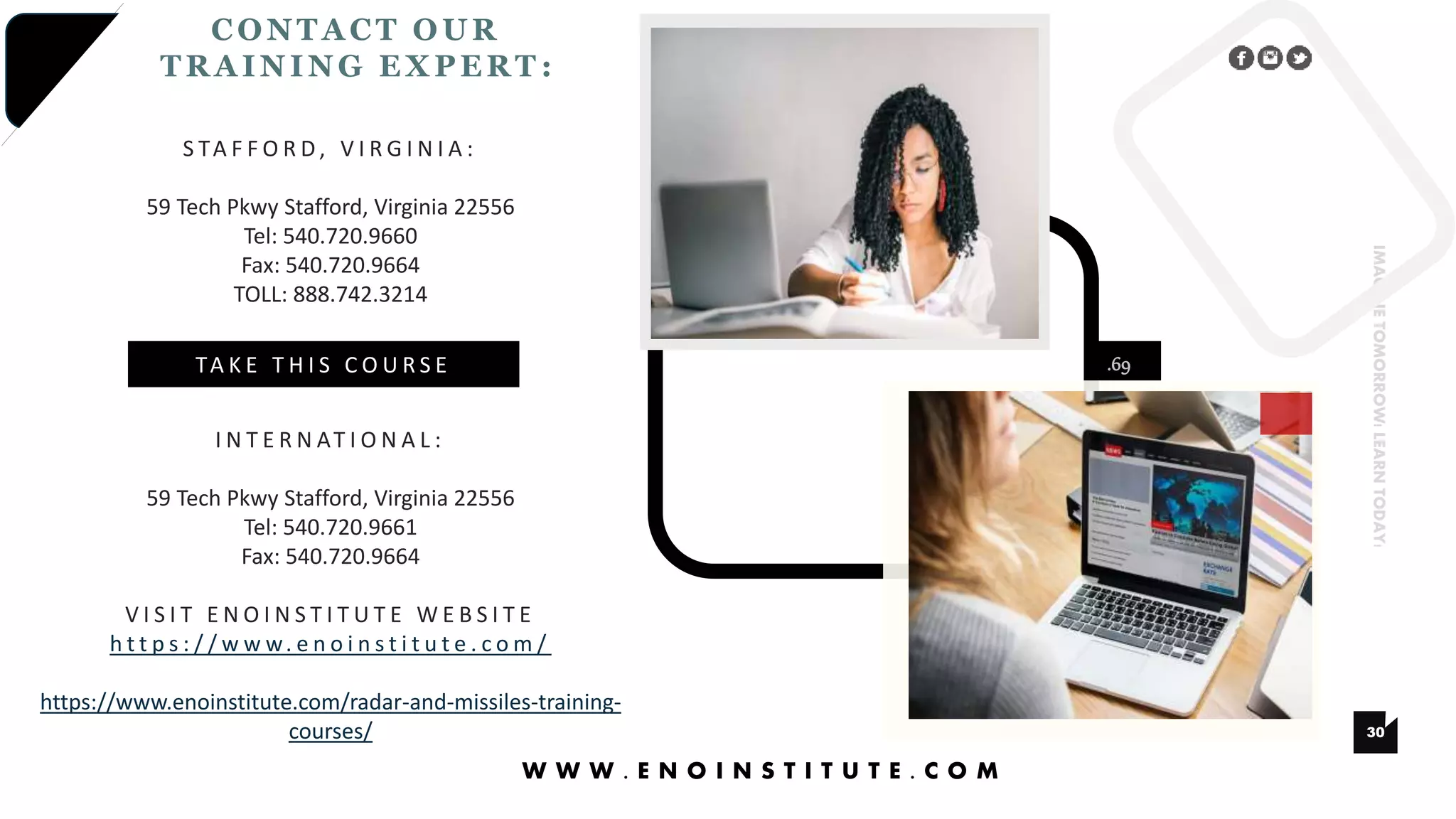 .69
30
IMAGINETOMORROW!LEARNTODAY!
CONTA CT OUR
TRA INING EXPERT :
W W W . E N O I N S T I T U T E . C O M
S TA F F O R D , V I R G I N I A :
59 Tech Pkwy Stafford, Virginia 22556
Tel: 540.720.9660
Fax: 540.720.9664
TOLL: 888.742.3214
I N T E R N AT I O N A L :
59 Tech Pkwy Stafford, Virginia 22556
Tel: 540.720.9661
Fax: 540.720.9664
V I S I T E N O I N S T I T U T E W E B S I T E
h t t p s : / / w w w. e n o i n s t i t u t e . c o m /
https://www.enoinstitute.com/radar-and-missiles-training-
courses/
TA K E T H I S C O U R S E
 