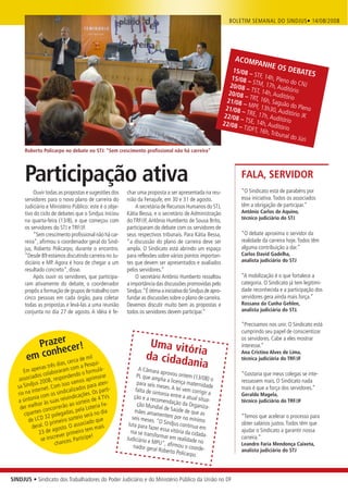 BOLETIM SEMANAL DO SINDJUS• 14/08/2008




                                                                                                                   ACOM
                                                                                                                          PANHE
                                                                                                                  15/08             OS DEB
                                                                                                                        – STF, 1          ATES
                                                                                                                 15/08           4h
                                                                                                                        – STM, , Pleno do CN
                                                                                                                20/08            17                J
                                                                                                                       – TST, 1 h, Auditório
                                                                                                                20/08 –         4h, A
                                                                                                                         TRT, 16h uditório
                                                                                                               21/08              , Saguã
                                                                                                                      – MPF,
                                                                                                               21/08          13h30, o do Pleno
                                                                                                                     – TRE, 1          Auditór
                                                                                                              22/08            7h             io JK
                                                                                                                     – TSE, 1 , Auditório
                                                                                                              22/08           4h
                                                                                                                    – TJDFT , Auditório
                                                                                                                            , 16h, T
                                                                                                                                    ribunal
                                                                                                                                            do Júri

      Roberto Policarpo no debate no STJ: “Sem crescimento profissional não há carreira”




      Participação ativa                                                                                              FALA, SERVIDOR
                                                                                                                      “O Sindicato está de parabéns por
           Ouvir todas as propostas e sugestões dos      char uma proposta a ser apresentada na reu-
      servidores para o novo plano de carreira do        nião da Fenajufe, em 30 e 31 de agosto.                      essa iniciativa. Todos os associados
      Judiciário e Ministério Público: este é o obje-        A secretária de Recursos Humanos do STJ,                 têm a obrigação de participar.”
      tivo do ciclo de debates que o Sindjus iniciou     Kátia Bessa, e o secretário de Administração                 Antônio Carlos de Aquino,
                                                                                                                      técnico judiciário do STJ
      na quarta-feira (13/8), e que começou com          do TRF/JF, Antônio Humberto de Sousa Brito,
      os servidores do STJ e TRF/JF.                     participaram do debate com os servidores de
           “Sem crescimento profissional não há car-     seus respectivos tribunais. Para Kátia Bessa,                “O debate aproxima o servidor da
      reira”, afirmou o coordenador geral do Sind-       “a discussão do plano de carreira deve ser                   realidade da carreira hoje. Todos têm
      jus, Roberto Policarpo, durante o encontro.        ampla. O Sindicato está abrindo um espaço                    alguma contribuição a dar.”
      “Desde 89 estamos discutindo carreira no Ju-       para reflexões sobre vários pontos importan-                 Carlos David Gadelha,
      diciário e MP. Agora é hora de chegar a um         tes que devem ser apresentados e avaliados                   analista judiciário do STJ
      resultado concreto”, disse.                        pelos servidores.”
           Após ouvir os servidores, que participa-          O secretário Antônio Humberto ressaltou                  “A mobilização é o que fortalece a
      ram ativamente do debate, o coordenador            a importância das discussões promovidas pelo                 categoria. O Sindicato já tem legitimi-
      propôs a formação de grupos de trabalho com        Sindjus: “É ótima a iniciativa do Sindjus de apro-           dade reconhecida e a participação dos
      cinco pessoas em cada órgão, para coletar          fundar as discussões sobre o plano de carreira.              servidores gera ainda mais força.”
      todas as propostas e levá-las a uma reunião        Devemos discutir muito bem as propostas e                    Rossana da Cunha Gehlen,
      conjunta no dia 27 de agosto. A idéia é fe-        todos os servidores devem participar.”                       analista judiciária do STJ.

                                                                                                                      “Precisamos nos unir. O Sindicato está
                                                                                                                      cumprindo seu papel de conscientizar

         Prazer cer!
                                                                                                                      os servidores. Cabe a eles mostrar
                                                                    Uma vitó                                          interesse.”
                                                                            r
            nhe
       em co ias, cerca de mil ui-                                 da cidada ia                                       Ana Cristina Alves de Lima,
                                                                                                                      técnica judiciária do TRF/JF
                nas trê
                        sd
                                  om a P
                                          esq                               nia
       Em ape olaboraram c o o formulá-                         A Câmara
                                                                             aprovou o                                “Gostaria que meus colegas se inte-
             dos c             dend             rar            PL que am                 nte
                                                                           plia a licen m (13/08) o
    associa 2008, respon amos aprimo -                                                  ça matern                     ressassem mais. O Sindicato nada
          djus               so v              aten            para seis m
   sa Sin             Com is lizados para                                    eses. A lei           idade
              ternet.           a                arti-        falta de sin               vem corrig                   mais é que a força dos servidores.”
   r io na in com os sindic icações. Os p                                  tonia entre
                                                                                          a
                                                                                                     ir a             Geraldo Magela,
            nia
   a sinto r às suas re      ivind             4 TVs         ção e a rec
                                                                          omendaçã atual situa-
                                        eio de                                                                        técnico judiciário do TRF/JF
             lho                ao sort          Fe-           ção Mund                o da
                                                                           ial de Saúd Organiza-
     der me concorrerão pela Loteria                                                     e de que a
            ntes              das,              dia           mães ama
       cipa        32 pole
                           ga              á no                          me                         s
                                   eio ser
         de LCD primeiro sort ciado que                     seis meses. ntem por no mínimo                            “Temos que acelerar o processo para
                                     o                                   "O Sindjus                                   obter salários justos. Todos têm que
           deral. O agosto. O ass em mais                 luta para fa
                                                                       zer
                                                                                        continua e
                                                                                                   m
                23  de             eiro t                  nia se tran essa vitória da cidad                          ajudar o Sindicato a garantir nossa
                           er prim                                     sformar em                   a-
                 se inscrev es. Participe!               Judiciário                   realidade n                     carreira.”
                        chanc                                        e MPU", a                    o
                                                             nador gera           firmou o c                          Leandro Faria Mendonça Caixeta,
                                                                         l Roberto P          oorde-
                                                                                       olicarpo.                      analista judiciário do STJ




SINDJUS • Sindicato dos Trabalhadores do Poder Judiciário e do Ministério Público da União no DF
 