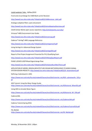 Monday, 18 November 2019. 1:00pm
Useful websites’ links: 18/Nov/2019
Front-end circuit Design for UWB Multi-carrier Receiver:
http://www2.ece.ohio-state.edu/~bibyk/ece822/UWBreceiver_talk1.pdf
Analogue adaptive filters: past and present
http://www2.ece.ohio-state.edu/~bibyk/ece822/JohnsAdaptiveOverview.pdf
CSUN Scholar Works open access repository: http://scholarworks.csun.edu/
Virtuoso® AMS Environment User Guide:
http://www2.ece.ohio-state.edu/~bibyk/ece822/amsenvug.pdf
Cadence® Verilog®-AMS Language Reference:
http://www2.ece.ohio-state.edu/~bibyk/ece822/verilogamsref.pdf
Using Verilog-A in Advanced Design System:
http://www2.ece.ohio-state.edu/~bibyk/ece822/verilogaADS.pdf
Report of the Project Assignment Presented for Ph.D Qualifying Exam
http://www2.ece.ohio-state.edu/~bibyk/ece822/CHWangQualReport.pdf
PHASE LOCKED LOOP Mixed Signal design flow:
http://www2.ece.ohio-state.edu/~bibyk/ece822/VishakandSunilNonThesis.pdf
APPLICATION OF MODEL DRIVEN ARCHITECTURE DESIGN METHODOLOGIES TO MIXED-SIGNAL
SYSTEM DESIGN PROJECTS: http://www2.ece.ohio-state.edu/~bibyk/ece822/jsf_dissertation2.pdf
Defining a Subnetwork in ADS:
https://www.ece.ucsb.edu/Faculty/rodwell/Classes/ece218c/tutorials_etc/ADS_subnetworks_103.p
df
ADS Tutorial: Using the Mixer Design Guide:
https://www.ece.ucsb.edu/Faculty/rodwell/Classes/ece218c/tutorials_etc/ADStutorial_MixerDG.pdf
Using ADS to simulate Noise Figure:
https://www.ece.ucsb.edu/Faculty/rodwell/Classes/ece218c/tutorials_etc/ADStutorial_NF_F04.pdf
CadenceLNA:
https://www.ece.ucsb.edu/Faculty/rodwell/Classes/ece218c/tutorials_etc/CadenceLNA.pdf
Cadence Tutorial Spring 2016:
https://www.ece.ucsb.edu/Faculty/rodwell/Classes/ece218c/tutorials_etc/CadenceTutorialS16.pdf
FB_Matlab:
https://www.ece.ucsb.edu/Faculty/rodwell/Classes/ece218c/tutorials_etc/FB_Matlab.pdf
 