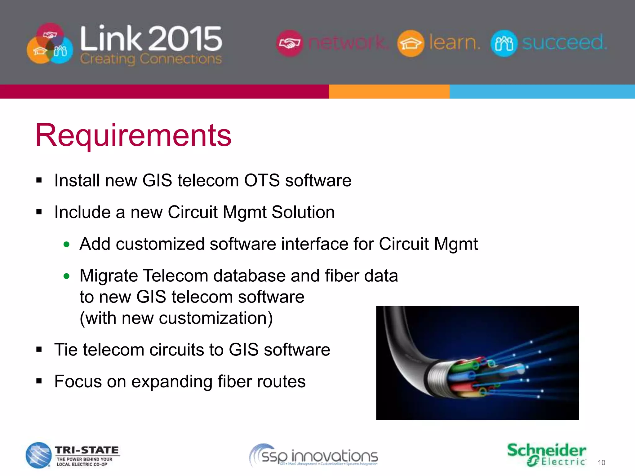 10
 Install new GIS telecom OTS software
 Include a new Circuit Mgmt Solution
 Add customized software interface for Circuit Mgmt
 Migrate Telecom database and fiber data
to new GIS telecom software
(with new customization)
 Tie telecom circuits to GIS software
 Focus on expanding fiber routes
Requirements
 
