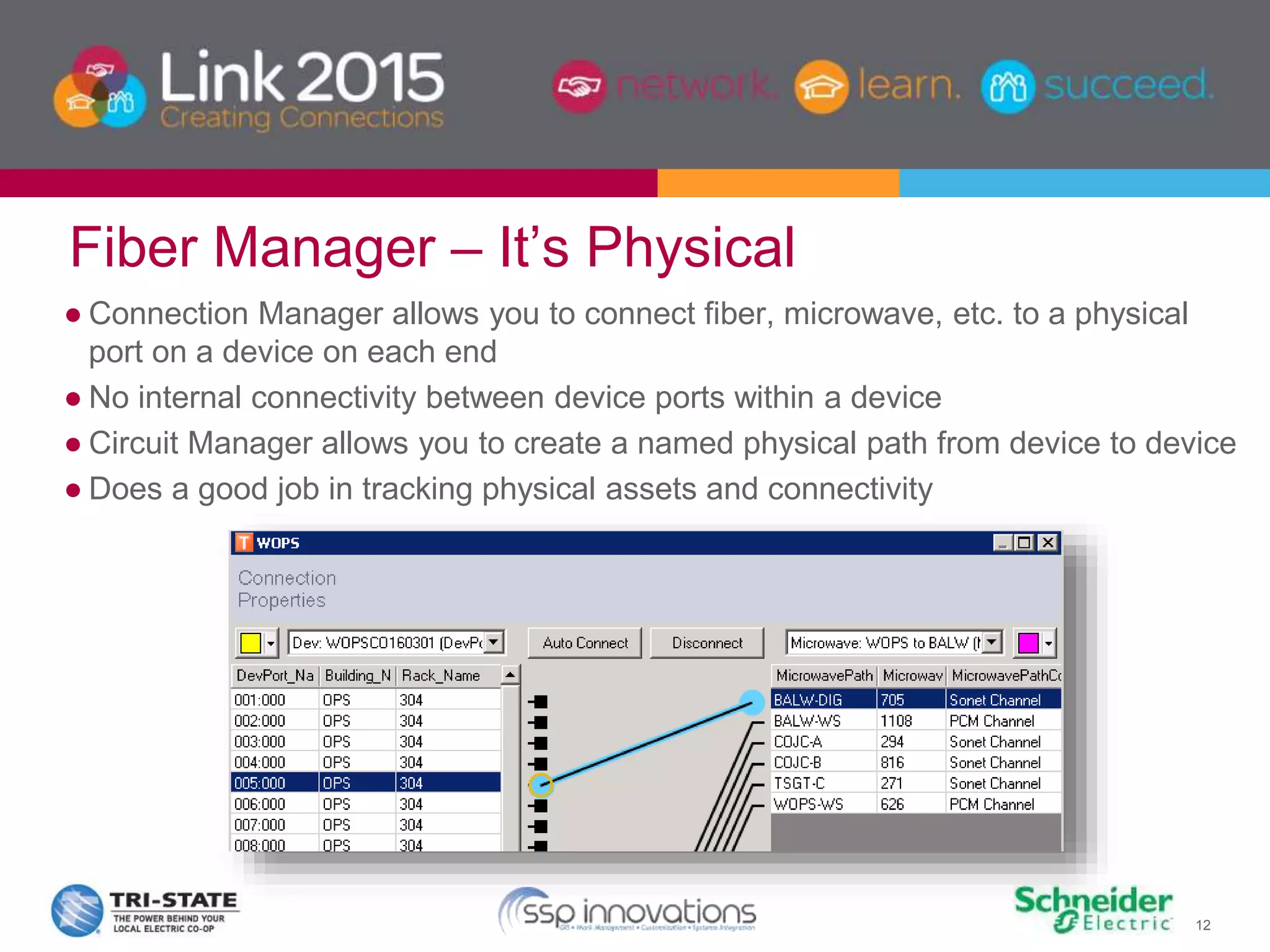 12
Fiber Manager – It’s Physical
● Connection Manager allows you to connect fiber, microwave, etc. to a physical
port on a device on each end
● No internal connectivity between device ports within a device
● Circuit Manager allows you to create a named physical path from device to device
● Does a good job in tracking physical assets and connectivity
 