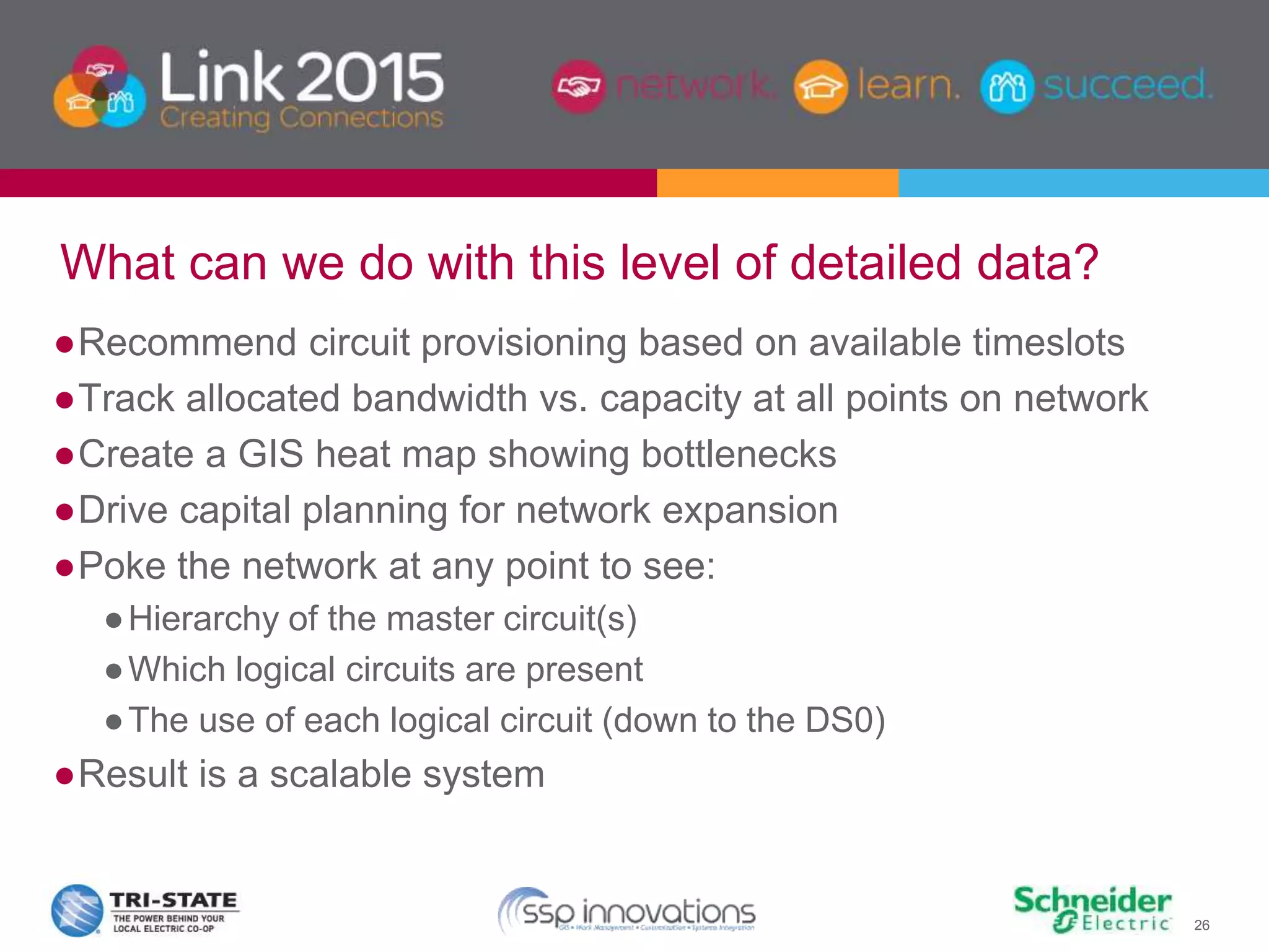 26
What can we do with this level of detailed data?
●Recommend circuit provisioning based on available timeslots
●Track allocated bandwidth vs. capacity at all points on network
●Create a GIS heat map showing bottlenecks
●Drive capital planning for network expansion
●Poke the network at any point to see:
●Hierarchy of the master circuit(s)
●Which logical circuits are present
●The use of each logical circuit (down to the DS0)
●Result is a scalable system
 