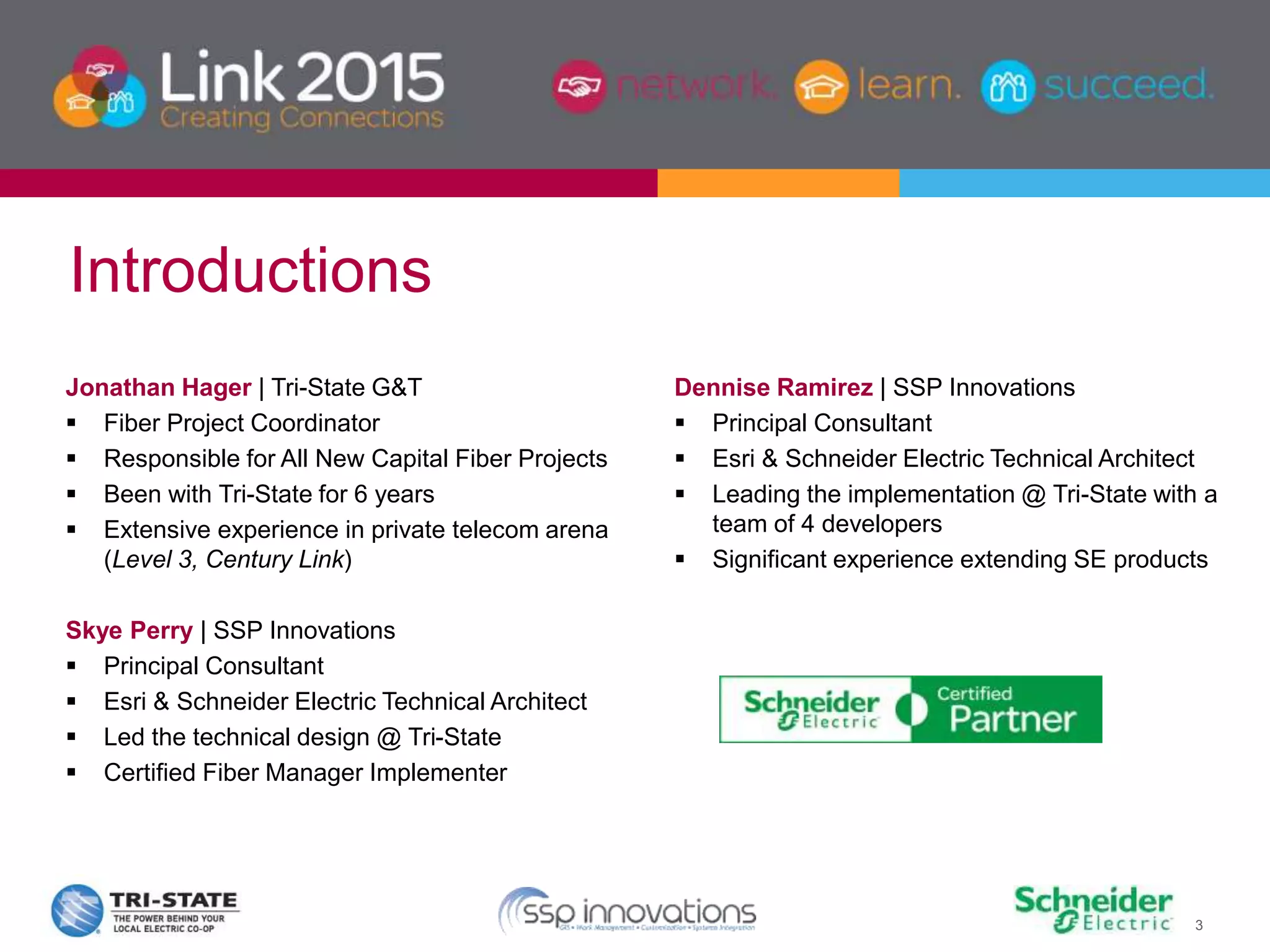 3
Jonathan Hager | Tri-State G&T
 Fiber Project Coordinator
 Responsible for All New Capital Fiber Projects
 Been with Tri-State for 6 years
 Extensive experience in private telecom arena
(Level 3, Century Link)
Skye Perry | SSP Innovations
 Principal Consultant
 Esri & Schneider Electric Technical Architect
 Led the technical design @ Tri-State
 Certified Fiber Manager Implementer
Dennise Ramirez | SSP Innovations
 Principal Consultant
 Esri & Schneider Electric Technical Architect
 Leading the implementation @ Tri-State with a
team of 4 developers
 Significant experience extending SE products
Introductions
 