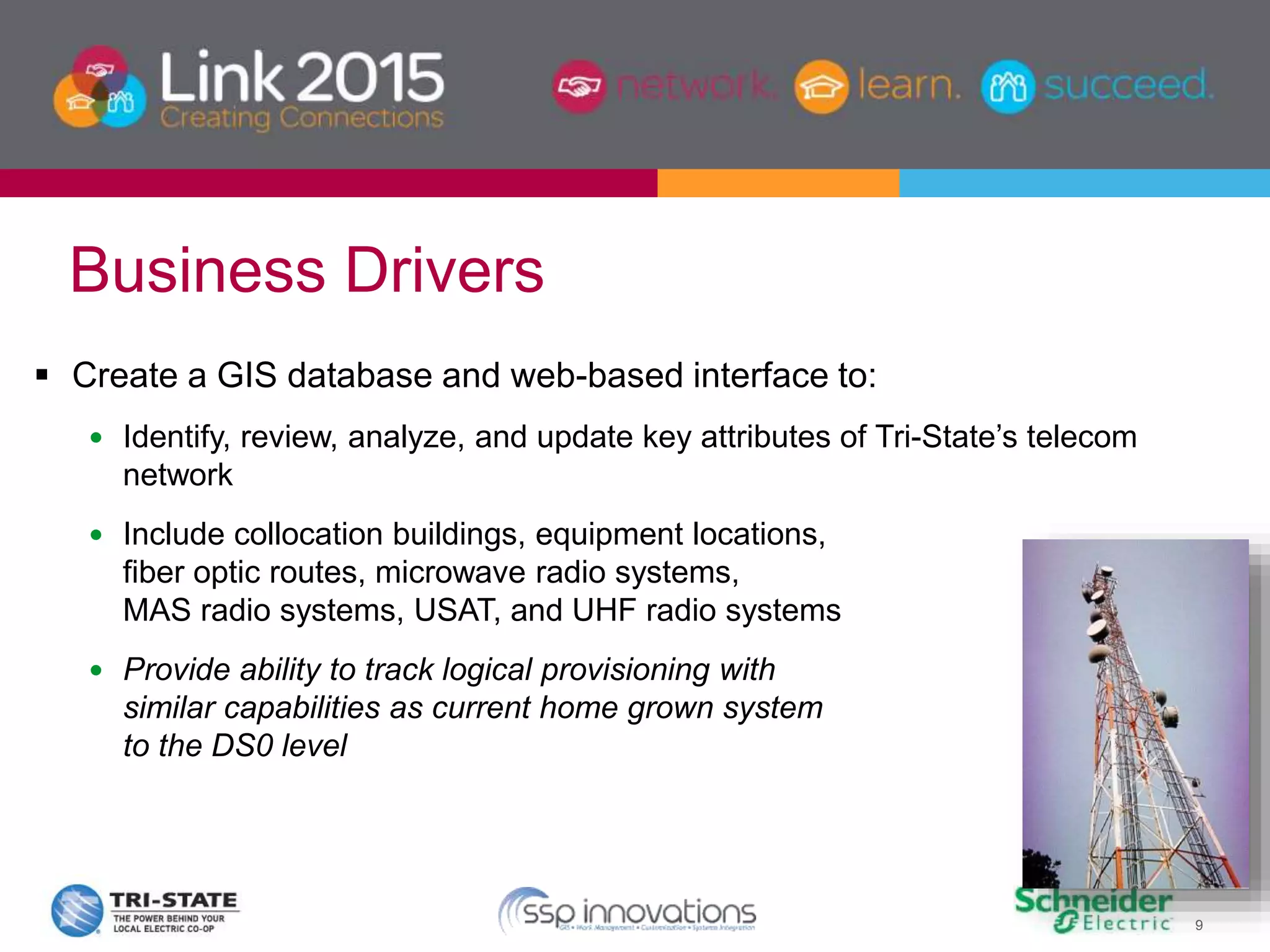 9
 Create a GIS database and web-based interface to:
 Identify, review, analyze, and update key attributes of Tri-State’s telecom
network
 Include collocation buildings, equipment locations,
fiber optic routes, microwave radio systems,
MAS radio systems, USAT, and UHF radio systems
 Provide ability to track logical provisioning with
similar capabilities as current home grown system
to the DS0 level
Business Drivers
 