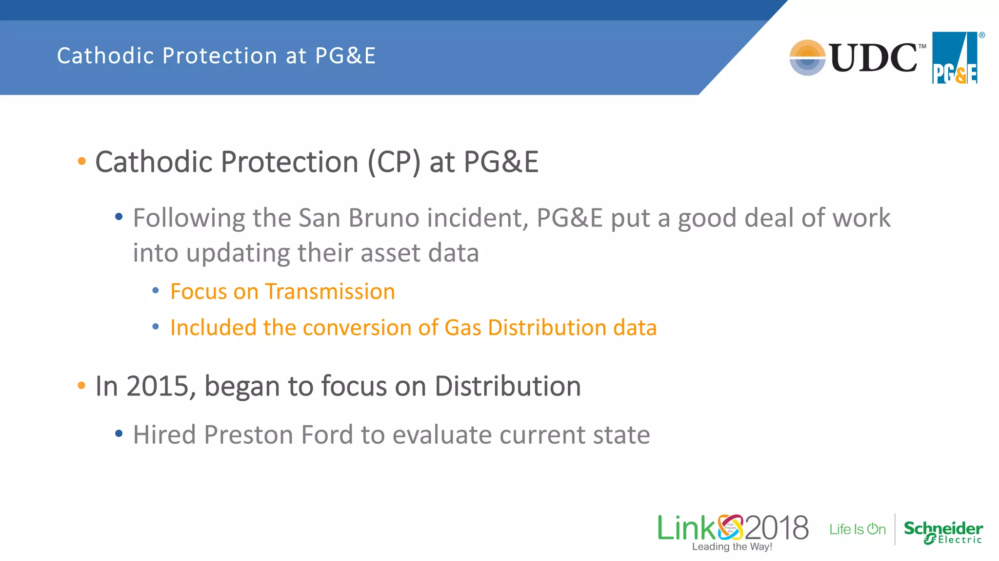 • Cathodic Protection (CP) at PG&E
• Following the San Bruno incident, PG&E put a good deal of work
into updating their asset data
• Focus on Transmission
• Included the conversion of Gas Distribution data
• In 2015, began to focus on Distribution
• Hired Preston Ford to evaluate current state
Cathodic Protection at PG&E
 
