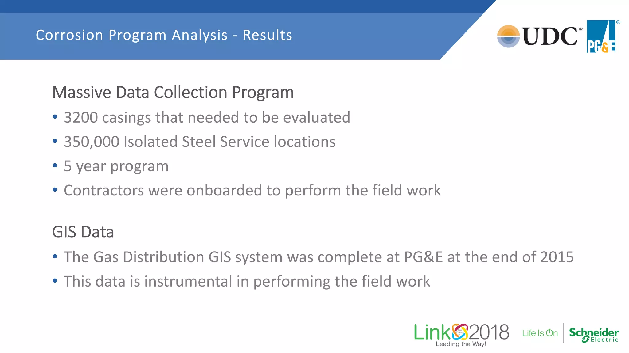 Massive Data Collection Program
• 3200 casings that needed to be evaluated
• 350,000 Isolated Steel Service locations
• 5 year program
• Contractors were onboarded to perform the field work
GIS Data
• The Gas Distribution GIS system was complete at PG&E at the end of 2015
• This data is instrumental in performing the field work
Corrosion Program Analysis - Results
 