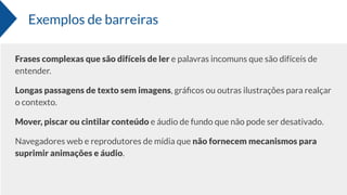 Exemplos de barreiras
Frases complexas que são difíceis de ler e palavras incomuns que são difíceis de
entender.
Longas passagens de texto sem imagens, gráﬁcos ou outras ilustrações para realçar
o contexto.
Mover, piscar ou cintilar conteúdo e áudio de fundo que não pode ser desativado.
Navegadores web e reprodutores de mídia que não fornecem mecanismos para
suprimir animações e áudio.
 