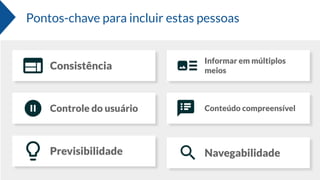 Pontos-chave para incluir estas pessoas
Consistência
Informar em múltiplos
meios
Controle do usuário Conteúdo compreensível
Previsibilidade Navegabilidade
 