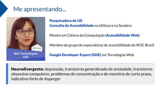 Neurodivergente: depressão, transtorno generalizado de ansiedade, transtorno
obsessivo compulsivo, problemas de concentração e de memória de curto prazo,
indicativo forte de Asperger
Pesquisadora de UX
Consulta de Acessibilidade na Utilizza e na Sondery
Mestre em Ciência da Computação (Acessibilidade Web)
Membro do grupo de especialistas de acessibilidade do W3C Brasil
Google Developer Expert (GDE) em Tecnologias Web
Me apresentando...
 