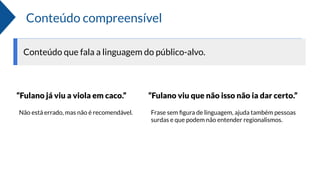 Conteúdo compreensível
Conteúdo que fala a linguagem do público-alvo.
“Fulano já viu a viola em caco.” “Fulano viu que não isso não ia dar certo.”
Não está errado, mas não é recomendável. Frase sem ﬁgura de linguagem, ajuda também pessoas
surdas e que podem não entender regionalismos.
 