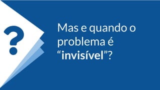 Mas e quando o
problema é
“invisível”?
 