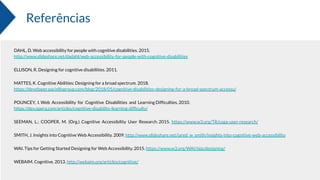 Referências
DAHL, D. Web accessibility for people with cognitive disabilities. 2015.
http://www.slideshare.net/dadahl/web-accessibility-for-people-with-cognitive-disabilities
ELLISON, R. Designing for cognitive disabilities. 2011.
MATTES, K. Cognitive Abilities: Designing for a broad spectrum. 2018.
https://developer.paciellogroup.com/blog/2018/05/cognitive-disabilities-designing-for-a-broad-spectrum-accessu/
POUNCEY, I. Web Accessibility for Cognitive Disabilities and Learning Difﬁculties. 2010.
https://dev.opera.com/articles/cognitive-disability-learning-difﬁculty/
SEEMAN, L.; COOPER, M. (Org.). Cognitive Accessibility User Research. 2015. https://www.w3.org/TR/coga-user-research/
SMITH, J. Insights into Cognitive Web Accessibility. 2009. http://www.slideshare.net/jared_w_smith/insights-into-cognitive-web-accessibility
WAI. Tips for Getting Started Designing for Web Accessibility. 2015. https://www.w3.org/WAI/tips/designing/
WEBAIM. Cognitive. 2013. http://webaim.org/articles/cognitive/
 
