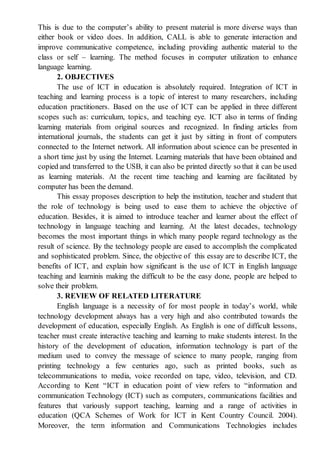 This is due to the computer’s ability to present material is more diverse ways than
either book or video does. In addition, CALL is able to generate interaction and
improve communicative competence, including providing authentic material to the
class or self – learning. The method focuses in computer utilization to enhance
language learning.
2. OBJECTIVES
The use of ICT in education is absolutely required. Integration of ICT in
teaching and learning process is a topic of interest to many researchers, including
education practitioners. Based on the use of ICT can be applied in three different
scopes such as: curriculum, topics, and teaching eye. ICT also in terms of finding
learning materials from original sources and recognized. In finding articles from
international journals, the students can get it just by sitting in front of computers
connected to the Internet network. All information about science can be presented in
a short time just by using the Internet. Learning materials that have been obtained and
copied and transferred to the USB, it can also be printed directly so that it can be used
as learning materials. At the recent time teaching and learning are facilitated by
computer has been the demand.
This essay proposes description to help the institution, teacher and student that
the role of technology is being used to ease them to achieve the objective of
education. Besides, it is aimed to introduce teacher and learner about the effect of
technology in language teaching and learning. At the latest decades, technology
becomes the most important things in which many people regard technology as the
result of science. By the technology people are eased to accomplish the complicated
and sophisticated problem. Since, the objective of this essay are to describe ICT, the
benefits of ICT, and explain how significant is the use of ICT in English language
teaching and learninis making the difficult to be the easy done, people are helped to
solve their problem.
3. REVIEW OF RELATED LITERATURE
English language is a necessity of for most people in today’s world, while
technology development always has a very high and also contributed towards the
development of education, especially English. As English is one of difficult lessons,
teacher must create interactive teaching and learning to make students interest. In the
history of the development of education, information technology is part of the
medium used to convey the message of science to many people, ranging from
printing technology a few centuries ago, such as printed books, such as
telecommunications to media, voice recorded on tape, video, television, and CD.
According to Kent “ICT in education point of view refers to “information and
communication Technology (ICT) such as computers, communications facilities and
features that variously support teaching, learning and a range of activities in
education (QCA Schemes of Work for ICT in Kent Country Council. 2004).
Moreover, the term information and Communications Technologies includes
 