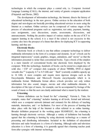 technologies in which the computer plays a central role, i.e. Computer Assisted
Language Learning (CALL), the internet, and variety of generic computer application
(Fitzparick and Davies, 2002)
The development of information technology, the Internet, directs the history of
educational technology in the new groove. Online services in the education of both
degree and non-degree are basically providing educational services to users using the
Internet as a medium. Online services can be composed of various stages of the
process of educational programs such as: registration, test entry, payment, learning,
case assignments, case discussions, exams, assessments, discussions, and
announcements. Nothing the positive impact of various studies on the use of ICT to
support learning in the school, it is a must if the school is not excessive in this
country also have the prospect of a future that allows for deploying ICT in supporting
learning and they are:
Electronic Books
Electronic book or e-book is one that utilizes computer technology to deliver
multimedia information in the form of a compact and dynamic. In an” e-book can be
integrated impressions” sound, graphics, images, animations, and” movie” so that the
information presented is richer than conventional books. Type e-book of the simplest
is a mere transfer of conventional books into electronic form displayed by the
computer. With this technology, hundreds of books can be stored in a single piece of
solid disc / CD” or” compact disk (capacity of about 700MB), DVD or digital
versatile disc”” (capacity 4.7 to 8.5 GB) and ‘ ‘flash” (currently available capacity up
to 16 GB). A more complex and require more rigorous designs such as the
Encyclopedia Britannica and Microsoft Encarta encyclopaedia which is in
multimedia format. Multimedia format allows e-book provides not only written
information but also sound, images, movies and other multimedia elements. A
description of the type of music, for example, can be accompanied by footage of the
sound of music so that the user can clearly understand what is meant by the renderer.
E-learning
Various definitions can be found for the” e-learning”. Victoria L. Tinio, for
example, states that” e-learning” includes learning at all levels, formal and informal,
which uses a computer network (intranet and extranet) for the delivery of teaching
materials, interaction, and / or facilitation. For most of the process of learning that
takes place with the help of the Internet is often referred to as online learning.
Broader definition proposed in the working paper SEAMOLEC, the e-learning is
learning through electronic services. Although a variety of definitions but basically
agreed that the e-learning is learning by using electronic technology as a means of
presenting and distributing information. Included in the definition of educational
television and radio broadcasts is a form of e-learning. Although radio and television
education is a form of e-learning, it is generally agreed that e-learning reaches peak
form after synergize with internet technology.
 