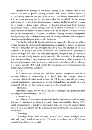 Internet-based learning or web-based learning in its simplest form is the”
website” are used to present learning materials. This method enables learners to
access learning resources provided by the speakers or facilitators whenever desired. If
it is necessary that may also be provided mailing list specifically for the learning
website that serves as a forum for discussion. E-learning facility” complete” provided
by a special software called software or learning management LMS (learning
management system). Current running LMS-based Internet technology so it can be
accessed from anywhere over the available access to the internet. Facilities provided
include the management of students or learners, learning materials management,
learning management, including management of learning evaluation and management
of communication between learners with facilitators.
This facility enables the learning activities are managed in the absence of face-
to-face between the parties involved (administrators, facilitators, learners or learners).
‘Presence’ the parties involved are represented by e-mail, chat channel, or via video
conference. In today’s era where information and communication technology is
rapidly developed and turns to be a lifestyle for people throughout ages and places, its
literacy has undoubtedly become a prior necessity. The sensitivity of the technology
helps one in attending a more important task and in attaining a higher achievement in
the area of education, professional career, and social relationship at which its literacy
is a major requisite. ICT which stands for Information and Communication and
Technology, is elaborated as follows.
a. ICT
ICT covers any product that will store, retrieve, manipulate, transmit or
receiving information electronically in a digital form. For example, personal
computers, digital television, email, robots. So ICT is concerned with the storage,
retrieval, manipulation, transmission or receipt of digital data. Importantly, it is also
concerned with the way these different uses can work with each other.
 Information
Information means the processed data in a meaningful and purposeful form
according to Shore in Hartoyo (2012:2)
 Communication
According to Potts, communication is defined as a process by which we assign
and convey meaning in an attempt to create shared understanding. Brown (2011)
stated communication is transfer of information from one person to another,whether
or not it elicits confidence. But the information transferred must be understandable to
the receiver.
 Technology
Technology derived from the word ‘techno’ which means technique, art or
skill, and ‘logos’ which means science. Therefore, technology can be defined as a
scientific knowledge of art or skill.
 