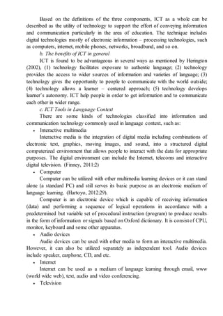 Based on the definitions of the three components, ICT as a whole can be
described as the utility of technology to support the effort of conveying information
and communication particularly in the area of education. The technique includes
digital technologies mostly of electronic information – processing technologies, such
as computers, internet, mobile phones, networks, broadband, and so on.
b. The benefits of ICT in general
ICT is found to be advantageous in several ways as mentioned by Herington
(2002), (1) technology facilitates exposure to authentic language; (2) technology
provides the access to wider sources of information and varieties of language; (3)
technology gives the opportunity to people to communicate with the world outside;
(4) technology allows a learner – centered approach; (5) technology develops
learner’s autonomy. ICT help people in order to get information and to communicate
each other in wider range.
c. ICT Tools in Language Context
There are some kinds of technologies classified into information and
communication technology commonly used in language context, such as:
 Interactive multimedia
Interactive media is the integration of digital media including combinations of
electronic text, graphics, moving images, and sound, into a structured digital
computerized environment that allows people to interact with the data for appropriate
purposes. The digital environment can include the Internet, telecoms and interactive
digital television. (Finney, 2011:2)
 Computer
Computer can be utilized with other multimedia learning devices or it can stand
alone (a standard PC) and still serves its basic purpose as an electronic medium of
language learning. (Hartoyo, 2012:29).
Computer is an electronic device which is capable of receiving information
(data) and performing a sequence of logical operations in accordance with a
predetermined but variable set of procedural instruction (program) to produce results
in the form of information or signals based on Oxford dictionary. It is consistof CPU,
monitor, keyboard and some other apparatus.
 Audio devices
Audio devices can be used with other media to form an interactive multimedia.
However, it can also be utilized separately as independent tool. Audio devices
include speaker, earphone, CD, and etc.
 Internet
Internet can be used as a medium of language learning through email, www
(world wide web), text, audio and video conferencing.
 Television
 