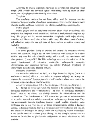 According to Oxford dictionary, television is a system for converting visual
images (with sound) into electrical signals, transmitting them by radio or other
means, and displaying them electronically on a screen.
 Telephone
This telephone medium has not been widely used for language teaching
because of the poor quality of analogue transmissions. However, there is new invent
of digital quality and lower connection cost which potential for conference calls.
 Mobile gadget
Mobile gadgets such as cell phone and smart phone which are equipped with
programs like computer, which enable it to perform as mini personal computer. By
using this gadget and its internet connection, everybody could enjoy chatting,
browsing, and discuss each other with the wider range. The advancement of science
and technology makes the size and price of those gadgets are getting cheaper and
reachable.
 Social interface
This media provides facility or example that enables an interaction between
human and computer. People set up more interaction with computer in a more
intuitive way with less effort-through writing, voice, touch, eye movements, and
other gestures. (Hartoyo,2012:34) This technology serves as the milestone of the
recent development of interactive multimedia, audio-graphic computer
teleconference, and interactive television via satellite (National Broadband of
Employment, Education and Training, 1993:5).
 Interactive whiteboard
An interactive whiteboard or IWB, is a large interactive display (such as a
touch screen monitor) which is connected to a computer and projector. A projector
projects the computers’ desktop onto the board’s surface, where users control the
computer using a pen, finger or other devices.
d. Current application of ICT in English language teaching and learning
ICT defined as technology which the function is to support the process of
conveying information and communication. The ways of conveying information
doesn’t have to be carried out directly between the communicator and the
communicant. The development of ICT makes the process of communication
between the communicator and the communicant can be conveys in easy ways. They
can communicate through telephone, internet, e-mail, satellite, television, video
conference and so on. The process of those communications applies in language
learning. In language learning, there is a communication between teacher and student.
The process of learning is not always carried out by subjecting teacher and students
in the certain room or a certain place directly. As the example, teacher can use
internet as the medium to give lessons, assignments, or other information to their
students.
 
