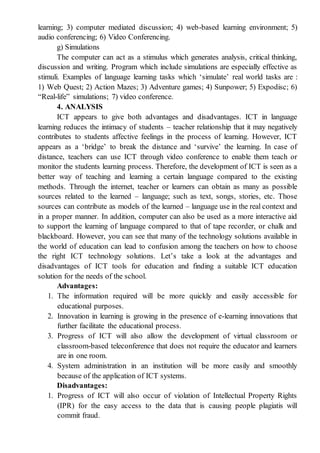 learning; 3) computer mediated discussion; 4) web-based learning environment; 5)
audio conferencing; 6) Video Conferencing.
g) Simulations
The computer can act as a stimulus which generates analysis, critical thinking,
discussion and writing. Program which include simulations are especially effective as
stimuli. Examples of language learning tasks which ‘simulate’ real world tasks are :
1) Web Quest; 2) Action Mazes; 3) Adventure games; 4) Sunpower; 5) Expodisc; 6)
“Real-life” simulations; 7) video conference.
4. ANALYSIS
ICT appears to give both advantages and disadvantages. ICT in language
learning reduces the intimacy of students – teacher relationship that it may negatively
contributes to students affective feelings in the process of learning. However, ICT
appears as a ‘bridge’ to break the distance and ‘survive’ the learning. In case of
distance, teachers can use ICT through video conference to enable them teach or
monitor the students learning process. Therefore, the development of ICT is seen as a
better way of teaching and learning a certain language compared to the existing
methods. Through the internet, teacher or learners can obtain as many as possible
sources related to the learned – language; such as text, songs, stories, etc. Those
sources can contribute as models of the learned – language use in the real context and
in a proper manner. In addition, computer can also be used as a more interactive aid
to support the learning of language compared to that of tape recorder, or chalk and
blackboard. However, you can see that many of the technology solutions available in
the world of education can lead to confusion among the teachers on how to choose
the right ICT technology solutions. Let’s take a look at the advantages and
disadvantages of ICT tools for education and finding a suitable ICT education
solution for the needs of the school.
Advantages:
1. The information required will be more quickly and easily accessible for
educational purposes.
2. Innovation in learning is growing in the presence of e-learning innovations that
further facilitate the educational process.
3. Progress of ICT will also allow the development of virtual classroom or
classroom-based teleconference that does not require the educator and learners
are in one room.
4. System administration in an institution will be more easily and smoothly
because of the application of ICT systems.
Disadvantages:
1. Progress of ICT will also occur of violation of Intellectual Property Rights
(IPR) for the easy access to the data that is causing people plagiatis will
commit fraud.
 