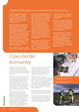 Student Profile: Nargis Anwar, Electrochemistry Research Group
           One of the buzzwords in research               development of novel immobilisation           number of European companies, has
           today is “mobility” – the ability              strategies of polyoxometalates onto           allowed her to see how research is
           for researchers to train and work              both metallic and semiconducting              commercialised for the benefit of
           anywhere in the world and the                  surfaces for applications in molecular        private sector.
           benefits it confers not only on the            electronics and sensor technology.
           researcher but also on the host                “Polyoxometalates are a particular            Anwar has no ‘typical’ working day
           organisation/country.                          type of chemical compounds                    – her routine depends on what she’s
                                                          which have specific properties                working on at the time. Sometimes
           Nargis Anwar personifies the new               that make them suitable for use               she is in lab conducting experiments
           breed of international researcher,             in electrochemistry,” she explains.           or at the computer, analysing results
           who is willing to travel to further            “That’s my main area of research.”            and writing up her findings. Other
           their education and career. Raised             Anwar has spoken at a number of               days are taken up with working on
           and educated to degree level in                high-profile chemistry conventions,           the EU-funded project.
           Lahore, eastern Pakistan, Anwar came           including the Chemistry Colloquium
           to Ireland four years ago in order to          in Belfast last year and the recent           Looking to the future, Anwar says
           pursue a career in electrochemistry.           Eirelec ’11 – Electrochemistry of the         she wants to continue to develop
           She was awarded a scholarship to do            Future conference in Limerick, at             her career in research as a postdoc
           a postgraduate research masters in             which she shared the latest findings          and lecturer – although, she
           chemistry within Dr Tim McCormac’s             of her research.                              acknowledges, opportunities for
           electrochemistry group at IT Tallaght.                                                       lecturing are relatively scarce in
           When he moved to Dundalk IT two                Separate to her PhD work, Anwar is            the current funding environment.
           years ago as head of research, his             also involved in an EU Framework              Ultimately she would like to run her
           three PhD researchers, including               7-funded industrial project which             own research group. “I love research
           Anwar, came with him.                          is concerned with inspection of               and want to be in research for the
                                                          leaks – in for example refrigeration          whole of my life.”
           Now a dissertation-stage PhD student,          units – for environmental purposes.
           the main focus of Anwar’s work is the          This experience, which involves a




           Cross-border
           eco-survey
           Dundalk IT’s Centre for Freshwater             According to Centre Director Dr Suzanne
           Studies is to play a key role in a new         Linnane, wetlands are a key natural
           multi-million-euro geo-environmental           resource in that they support a diverse
           project that will carry out extensive survey   ecology as well as lock in carbon. The
           work in the border counties over the next      new project should add greatly to our
           three years.                                   understanding of them, she says.

           The €5 million Tellus Border project aims      “Wetlands are often not well
           to maintain or improve the condition           understood, particularly their hydrological        Field samples from Northern Ireland        	
           and management of soils, stream waters                                                             being analysed in the lab.
                                                          processes – the water movement through
           and ground waters across the border            them. Changes to the surrounding land
                                                                                                             Researchers doing fieldwork as part of 	
           counties and in Northern Ireland. The          use, through agriculture and planning               the first Tellus project.
           project builds on the award-winning            for example, have impacted the wetlands
           Tellus Project in Northern Ireland, which      over time. We’ll be looking at how they
           produced new environmental maps and            have reacted to this land use and what
           digital data of soils, rocks and stream        state they’re now in.”
           waters of the whole of Northern Ireland.
                                                          Studying the wetlands will produce the
           The new project - a joint initiative           data needed to improve their stewardship
           between the Geological Survey of               over the long term, as Linnane explains.
           Ireland (GSI), the Geological Survey of
           Northern Ireland (GSNI), Dundalk Institute     “If we understand the link between the
RESEARCH




           of Technology and Queen’s University,          ecological characteristics of wetlands and
           Belfast - has a number of research             the hydrogeology we’ll actually be able
           strands, one of which is the hydrological,     to do more cost effective and intelligent
           hydrogeological and hydrochemical              monitoring of the wetlands system.”
           characterisation of representative
           wetlands. This strand will be led by the
           Centre for Freshwater Studies.


10         LINK Issue 8
 