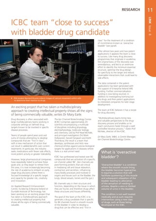 RESEARCH           11




                                                                                                                                            LINK Issue 8
ICBC team “close to success”
with bladder drug candidate
                                                                                               class” for the treatment of a condition
                                                                                               of incontinence known as ‘overactive
                                                                                               bladder’ (see panel).

                                                                                               After almost two years and two patent
                                                                                               applications it appears the team is close
                                                                                               to success. Like many drug discovery
                                                                                               programmes that originate in academia,
                                                                                               the original basis of the discovery was
                                                                                               serendipitous, and led to an extensive
                                                                                               effort to identify the minimum essential
                                                                                               structure, optimise the drug design
                                                                                               for specificity to the target and reduce
                                                                                               observable interactions that could lead to
                                                                                               side effects.

                                                                                               The data contained in the patent
                                                                                               applications has been generated with
                                                                                               the support of Enterprise Ireland ARE
                                                                                               funding. Further commercialisation
                                                                                               funding is now being sourced, in
                                                                                               addition to investigating licensing out
   PhD student Bernard Drumm collects images of calcium movement within cells
    to determine their reaction to drugs.
                                                                                               the drugs and their patent applications
                                                                                               to interested companies for later stage
                                                                                               development.
An exciting project that has taken a multidisciplinary
approach to creating intellectual property shows all the signs                                 The team at ICBC believes it has a recipe
                                                                                               for drug discovery.
of being commercially valuable, writes Dr Mary Earle.
                                                                                               “Multidisciplinary teams bring new
Drug discovery is often associated with         The Ion Channel Biotechnology Centre
                                                                                               and valuable perspectives to the drug-
large multidisciplinary teams working in        (ICBC) comprises approximately 20
                                                                                               discovery process and enables us to
corporate settings on defined drug              scientists encompassing a multitude
                                                                                               reach conclusions faster through a well
targets known to be involved in specific        of disciplines including physiology,
                                                                                               controlled iterative process,” states Prof
disease processes.                              electrophysiology, molecular biology
                                                                                               McHale, director of the ICBC.
                                                and chemistry. Led by Prof Noel McHale,
Teams of people spend years and vast            and principal investigators Drs Mark
                                                                                               Dr Mary Earle, MBA, is Centre Manager,
sums of money attempting to develop             Hollywood, Gerard Sergeant and Keith
                                                                                               Ion Channel Biotechnology Centre.
compounds that are “first in class”,            Thornbury, the result is a team that
with a new mechanism of action that             develops, synthesises and tests new
can result in added benefits over current       chemical entities against precise biological
treatments. In particular, the industry         targets for applications in diseases where
seeks medications with fewer side effects,
more potent activity or greater tolerability.
                                                there is a real unmet need.
                                                                                                  What is ‘overactive
                                                ICBC has synthesised and tested over 80           bladder’?
However, large pharmaceutical companies         compounds that are activators of a specific
have repeatedly failed to achieve these         ion channel called ‘BK’. (Ion channels are
goals and, as they begin to retreat from        pore-forming proteins that are critical           ‘Overactive bladder’ is a condition
this area, it is now increasingly becoming      in mediating cell and tissue relaxation,          where the smooth muscle lining
the role of academia to embark on early         contraction and secretion, influencing            the bladder becomes hyperactive.
stage drug discovery where there is             many bodily processes and involved in             It requires a solution that will
focused knowledge of a specific target          organs and tissues such as the bladder, the       facilitate quietening of this muscle
and capacity for greater risk, creativity       lungs, blood vessels, nerves and the gut.)        and subsequent relaxation of the
and innovation.                                                                                   bladder leading to alleviation
                                                BK channels vary in their structure and           of the sensation of needing to
An Applied Research Enhancement                 function, depending on the tissue in which        urinate, despite a zero or limited
Centre, funded by Enterprise Ireland at         they are found, and therefore drugs affect        volume of urine in the bladder.
Dundalk Institute of Technology, has            these structures and tissues differently.
been working on an exciting project that                                                          The condition is not well treated
has taken a multidisciplinary approach          The goal of the team at the ICBC is to            medically and as such requires
to creating intellectual property that          generate a drug candidate that is specific        intervention using a new class
shows all the signs of being commercially       for BK channels found in smooth muscle            of drugs, such as those being
valuable.                                       of the bladder in order to develop a              developed at the ICBC.
                                                drug that can be effective and “first in
 