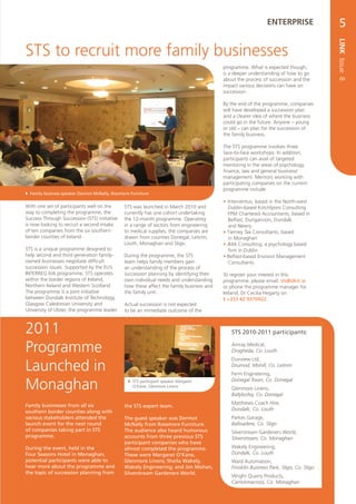 ENTERPRISE                  5




                                                                                                                                          LINK Issue 8
STS to recruit more family businesses
                                                                                           programme. What is expected though,
                                                                                           is a deeper understanding of how to go
                                                                                           about the process of succession and the
                                                                                           impact various decisions can have on
                                                                                           succession.

                                                                                           By the end of the programme, companies
                                                                                           will have developed a succession plan
                                                                                           and a clearer idea of where the business
                                                                                           could go in the future. Anyone – young
                                                                                           or old – can plan for the succession of
                                                                                           the family business.

                                                                                           The STS programme involves three
                                                                                           face-to-face workshops. In addition,
                                                                                           participants can avail of targeted
                                                                                           mentoring in the areas of psychology,
                                                                                           finance, law and general business/
                                                                                           management. Mentors working with
                                                                                           participating companies on the current
                                                                                           programme include:
 Family business speaker Dermot McNally, Rossmore Furniture
                                                                                           •	 Interventus, based in the North-west
With one set of participants well on the        STS was launched in March 2010 and            Dublin-based Kinchlyons Consulting
way to completing the programme, the            currently has one cohort undertaking          FPM Chartered Accountants, based in
Success Through Succession (STS) initiative     the 12-month programme. Operating             Belfast, Dungannon, Dundalk
is now looking to recruit a second intake       in a range of sectors from engineering        and Newry
of ten companies from the six southern          to medical supplies, the companies are     • Tierney Tax Consultants, based
border counties of Ireland.                     drawn from counties Donegal, Leitrim,         in Monaghan
                                                Louth, Monaghan and Sligo.                 • JMA Consulting, a psychology based
STS is a unique programme designed to                                                         firm in Dublin
help second and third generation family-        During the programme, the STS              • Belfast-based Envision Management
owned businesses negotiate difficult            team helps family members gain                Consultants.
succession issues. Supported by the EU’s        an understanding of the process of
INTERREG IVA programme, STS operates            succession planning by identifying their   To register your interest in this
within the border regions of Ireland,           own individual needs and understanding     programme, please email: sts@dkit.ie
Northern Ireland and Western Scotland.          how these affect the family business and   or phone the programme manager for
The programme is a joint initiative             the family unit.                           Ireland, Dr Cecilia Hegarty on
between Dundalk Institute of Technology,                                                   t +353 42 9370422.
Glasgow Caledonian University and               Actual succession is not expected
University of Ulster, the programme leader.     to be an immediate outcome of the



2011                                                                                          STS 2010-2011 participants:

Programme                                                                                     Amray Medical,
                                                                                              Drogheda, Co. Louth
                                                                                              Dunview Ltd,
Launched in                                                                                   Drumod, Mohill, Co. Leitrim
                                                                                              Ferm Engineering,

Monaghan                                          STS participant speaker Margaret
                                                   O’Kane, Glenmore Linens
                                                                                              Donegal Town, Co. Donegal
                                                                                              Glenmore Linens,
                                                                                              Ballybofey, Co. Donegal

Family businesses from all six                                                                Matthews Coach Hire,
                                                the STS expert team.
southern border counties along with                                                           Dundalk, Co. Louth
various stakeholders attended the               The guest speaker was Dermot                  Parkes Garage,
launch event for the next round                 McNally from Rossmore Furniture.              Ballisadere, Co. Sligo
of companies taking part in STS                 The audience also heard humorous              Silverstream Gardeners World,
programme.                                      accounts from three previous STS              Silverstream, Co. Monaghan
                                                participant companies who have
During the event, held in the                   almost completed the programme.               Wakely Engineering,
Four Seasons Hotel in Monaghan,                 These were Margaret O’Kane,                   Dundalk, Co. Louth
potential participants were able to             Glenmore Linens; Sheila Wakely,               Ward Automation,
hear more about the programme and               Wakely Engineering; and Jim Mohan,            Finisklin Business Park, Sligo, Co. Sligo
the topic of succession planning from           Silverstream Gardeners World.
                                                                                              Wright Quarry Products,
                                                                                              Carrickmacross, Co. Monaghan
 