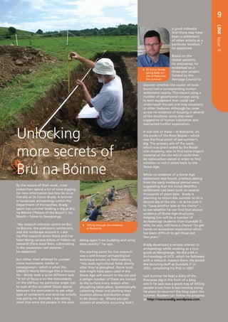 RESEARCH              9




                                                                                                                                  LINK Issue 8
                                                                                                         a good indicator
                                                                                                         that there may have
                                                                                                         been a settlement
                                                                                                         of other activity at a
                                                                                                         particular location,”
                                                                                                         he explained.

                                                                                                         Based on the
                                                                                                         cluster patterns
                                                                                                         he uncovered, he
                                                                                                         embarked on a
                                                                                  	 Conor Brady:
                                                                                    Dr
                                                                                  	 going back on-	      three-year project
                                                                                  	 site at Rosnaree 	   funded by the
                                                                                  	 this summer.         Heritage Council to
                                                                                  discover whether the cluster of tools
                                                                                  found had a corresponding human
                                                                                  settlement nearby. This meant using a
                                                                                  number of geophysical surveys using
                                                                                  hi-tech equipment that could ‘see’
                                                                                  underneath the soil and map structures
                                                                                  or other features. Although he came
                                                                                  across no evidence of housing in several
                                                                                  of the locations, some sites were
                                                                                  suggestive of human habitation and
                                                                                  warranted further exploration.



Unlocking                                                                         It was one of these – at Rosnaree, on
                                                                                  the banks of the River Boyne – which
                                                                                  was the focal point of last summer’s
                                                                                  dig. The primary aim of the work,


more secrets of
                                                                                  which was grant-aided by the Royal
                                                                                  Irish Academy, was to find some organic
                                                                                  material at the site which could then
                                                                                  be radiocarbon-dated in order to find



Brú na Bóinne
                                                                                  whether or not it dated back to the
                                                                                  Stone Age.

                                                                                  While no evidence of a Stone Age
                                                                                  settlement was found, artefacts dating
                                                                                  from the early medieval period were,
By the nature of their work, most                                                 suggesting that the initial Neolithic
researchers spend a lot of time digging                                           settlement had been built on several
for new information but few do so as                                              thousands of years later. Brady is
literally as Dr Conor Brady. A lecturer                                           planning to return this summer to do a
in landscape archaeology within the                                               second dig at the site – or as he puts it
Department of Humanities, Brady                                                   to “have another bite at the cherry” –
spent last summer leading a dig at Brú                                            to see whether he can find that elusive
na Bóinne (‘Palace of the Boyne’), Co                                             evidence of Stone Age structures.
Meath – home to Newgrange.                                                        Helping him will be a number of
                                                                                  Archaeology students from Dundalk IT,
“My research interests centre on Brú           Sifting through the evidence      who, he says, will have a chance “to get
na Bóinne, the prehistoric settlement,          at Rosnaree.                      hands-on excavation experience which
and the landscape around it. I did                                                has been difficult to get these last
my PhD research down there and I’ve                                               few years.”
been doing various pieces of follow-up    doing apart from building and using
research there since then, culminating    monuments?” he says.                    Brady developed a serious interest in
in the excavation last summer,”                                                   archaeology while working as a tour
he explained.                            The starting point for this research     guide at Newgrange. He did a BA in
                                         was a well known archaeological          Archaeology at UCD, which he followed
But rather than attempt to uncover       technique known as field-walking.        with a research masters there. He joined
more monuments, tombs or                 “You walk agricultural fields shortly    the lecturing staff at Dundalk IT in
passageways – which is what this         after they’re ploughed. Stone tools      2002, completing his PhD in 2007.
UNESCO World Heritage Site is famous that might have been used in the
for – Brady took a quite different tack. Stone Age will remain in the soil and    Last summer he kept a diary of the
“A lot of focus is on the monuments      a certain number of them are turned      Rosnaree dig in the form of a blog
on the site but my particular angle was to the surface every season after         which he says was a good way of letting
to look at the so-called ‘blank spaces’  ploughing takes place. Systematically    people know how it was moving along.
between the monuments to see what        collecting these and plotting their      He plans to resurrect the blog again this
type of settlement and land-use activity location allows distribution maps        summer. Readers can follow his progress
was going on. Basically I was asking     to be drawn up. Where you get            at http://rosnareedig.wordpress.com.
what else were the people in the area    clusters of artefacts occurring that’s
 