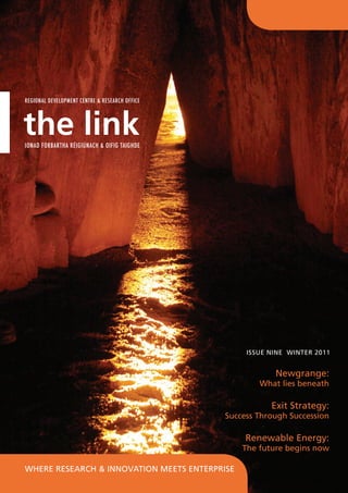 Regional Development Centre & Research Office




the link
Ionad Forbartha Réigiúnach & Oifig Taighde




                                                     Issue Nine winter 2011


                                                            Newgrange:
                                                        What lies beneath

                                                           Exit Strategy:
                                                Success Through Succession

                                                     Renewable Energy:
                                                    The future begins now

Where Research & Innovation Meets Enterprise
 