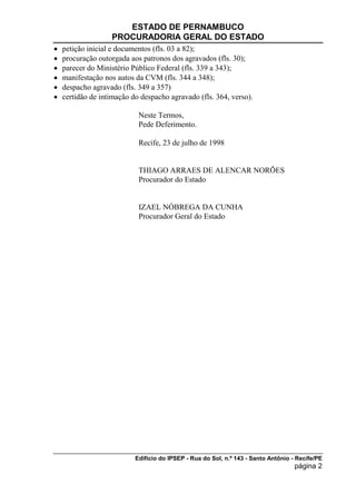 ESTADO DE PERNAMBUCO
                   PROCURADORIA GERAL DO ESTADO
   petição inicial e documentos (fls. 03 a 82);
   procuração outorgada aos patronos dos agravados (fls. 30);
   parecer do Ministério Público Federal (fls. 339 a 343);
   manifestação nos autos da CVM (fls. 344 a 348);
   despacho agravado (fls. 349 a 357)
   certidão de intimação do despacho agravado (fls. 364, verso).

                            Neste Termos,
                            Pede Deferimento.

                            Recife, 23 de julho de 1998


                            THIAGO ARRAES DE ALENCAR NORÕES
                            Procurador do Estado


                            IZAEL NÓBREGA DA CUNHA
                            Procurador Geral do Estado




                           Edifício do IPSEP - Rua do Sol, n.º 143 - Santo Antônio - Recife/PE
                                                                                    página 2
 