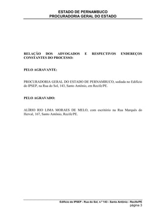 ESTADO DE PERNAMBUCO
             PROCURADORIA GERAL DO ESTADO




RELAÇÃO DOS ADVOGADOS                  E     RESPECTIVOS            ENDEREÇOS
CONSTANTES DO PROCESSO:


PELO AGRAVANTE:


PROCURADORIA GERAL DO ESTADO DE PERNAMBUCO, sediada no Edifício
do IPSEP, na Rua do Sol, 143, Santo Antônio, em Recife/PE.


PELO AGRAVADO:


ALÍRIO RIO LIMA MORAES DE MELO, com escritório na Rua Marquês do
Herval, 167, Santo Antônio, Recife/PE.




                   Edifício do IPSEP - Rua do Sol, n.º 143 - Santo Antônio - Recife/PE
                                                                            página 3
 