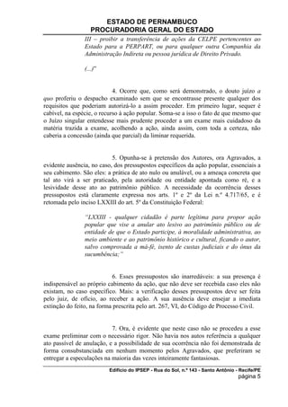 ESTADO DE PERNAMBUCO
                   PROCURADORIA GERAL DO ESTADO
                III – proibir a transferência de ações da CELPE pertencentes ao
                Estado para a PERPART, ou para qualquer outra Companhia da
                Administração Indireta ou pessoa jurídica de Direito Privado.

                (...)”


                            4. Ocorre que, como será demonstrado, o douto juízo a
quo proferiu o despacho examinado sem que se encontrasse presente qualquer dos
requisitos que poderiam autorizá-lo a assim proceder. Em primeiro lugar, sequer é
cabível, na espécie, o recurso à ação popular. Soma-se a isso o fato de que mesmo que
o Juízo singular entendesse mais prudente proceder a um exame mais cuidadoso da
matéria trazida a exame, acolhendo a ação, ainda assim, com toda a certeza, não
caberia a concessão (ainda que parcial) da liminar requerida.


                           5. Opunha-se à pretensão dos Autores, ora Agravados, a
evidente ausência, no caso, dos pressupostos específicos da ação popular, essenciais a
seu cabimento. São eles: a prática de ato nulo ou anulável, ou a ameaça concreta que
tal ato virá a ser praticado, pela autoridade ou entidade apontada como ré, e a
lesividade desse ato ao patrimônio público. A necessidade da ocorrência desses
pressupostos está claramente expressa nos arts. 1º e 2º da Lei n.º 4.717/65, e é
retomada pelo inciso LXXIII do art. 5º da Constituição Federal:

                “LXXIII - qualquer cidadão é parte legítima para propor ação
                popular que vise a anular ato lesivo ao patrimônio público ou de
                entidade de que o Estado participe, à moralidade administrativa, ao
                meio ambiente e ao patrimônio histórico e cultural, ficando o autor,
                salvo comprovada a má-fé, isento de custas judiciais e do ônus da
                sucumbência;”


                           6. Esses pressupostos são inarredáveis: a sua presença é
indispensável ao próprio cabimento da ação, que não deve ser recebida caso eles não
existam, no caso específico. Mais: a verificação desses pressupostos deve ser feita
pelo juiz, de ofício, ao receber a ação. A sua ausência deve ensejar a imediata
extinção do feito, na forma prescrita pelo art. 267, VI, do Código de Processo Civil.


                           7. Ora, é evidente que neste caso não se procedeu a esse
exame preliminar com o necessário rigor. Não havia nos autos referência a qualquer
ato passível de anulação, e a possibilidade de sua ocorrência não foi demonstrada de
forma consubstanciada em nenhum momento pelos Agravados, que preferiram se
entregar a especulações na maioria das vezes inteiramente fantasiosas.
                          Edifício do IPSEP - Rua do Sol, n.º 143 - Santo Antônio - Recife/PE
                                                                                   página 5
 