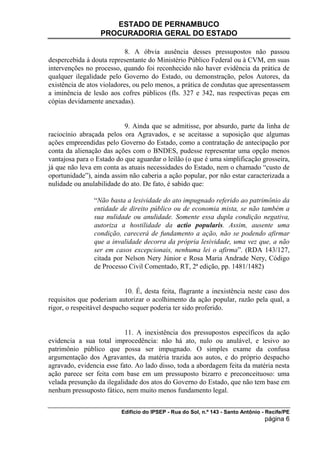 ESTADO DE PERNAMBUCO
                  PROCURADORIA GERAL DO ESTADO

                            8. A óbvia ausência desses pressupostos não passou
despercebida à douta representante do Ministério Público Federal ou à CVM, em suas
intervenções no processo, quando foi reconhecido não haver evidência da prática de
qualquer ilegalidade pelo Governo do Estado, ou demonstração, pelos Autores, da
existência de atos violadores, ou pelo menos, a prática de condutas que apresentassem
a iminência de lesão aos cofres públicos (fls. 327 e 342, nas respectivas peças em
cópias devidamente anexadas).


                           9. Ainda que se admitisse, por absurdo, parte da linha de
raciocínio abraçada pelos ora Agravados, e se aceitasse a suposição que algumas
ações empreendidas pelo Governo do Estado, como a contratação de antecipação por
conta da alienação das ações com o BNDES, pudesse representar uma opção menos
vantajosa para o Estado do que aguardar o leilão (o que é uma simplificação grosseira,
já que não leva em conta as atuais necessidades do Estado, nem o chamado “custo de
oportunidade”), ainda assim não caberia a ação popular, por não estar caracterizada a
nulidade ou anulabilidade do ato. De fato, é sabido que:

                “Não basta a lesividade do ato impugnado referido ao patrimônio da
                entidade de direito público ou de economia mista, se não também a
                sua nulidade ou anulidade. Somente essa dupla condição negativa,
                autoriza a hostilidade da actio popularis. Assim, ausente uma
                condição, carecerá de fundamento a ação, não se podendo afirmar
                que a invalidade decorra da própria lesividade, uma vez que, a não
                ser em casos excepcionais, nenhuma lei o afirma”. (RDA 143/127,
                citada por Nelson Nery Júnior e Rosa Maria Andrade Nery, Código
                de Processo Civil Comentado, RT, 2ª edição, pp. 1481/1482)


                            10. É, desta feita, flagrante a inexistência neste caso dos
requisitos que poderiam autorizar o acolhimento da ação popular, razão pela qual, a
rigor, o respeitável despacho sequer poderia ter sido proferido.


                           11. A inexistência dos pressupostos específicos da ação
evidencia a sua total improcedência: não há ato, nulo ou anulável, e lesivo ao
patrimônio público que possa ser impugnado. O simples exame da confusa
argumentação dos Agravantes, da matéria trazida aos autos, e do próprio despacho
agravado, evidencia esse fato. Ao lado disso, toda a abordagem feita da matéria nesta
ação parece ser feita com base em um pressuposto bizarro e preconceituoso: uma
velada presunção da ilegalidade dos atos do Governo do Estado, que não tem base em
nenhum pressuposto fático, nem muito menos fundamento legal.


                          Edifício do IPSEP - Rua do Sol, n.º 143 - Santo Antônio - Recife/PE
                                                                                   página 6
 