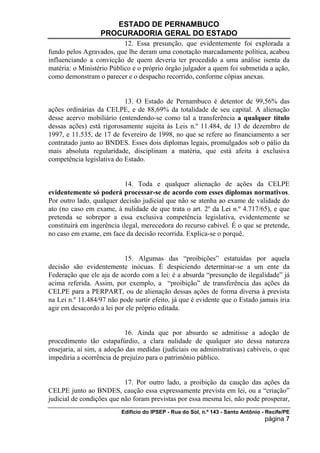 ESTADO DE PERNAMBUCO
                  PROCURADORIA GERAL DO ESTADO
                           12. Essa presunção, que evidentemente foi explorada a
fundo pelos Agravados, que lhe deram uma conotação marcadamente política, acabou
influenciando a convicção de quem deveria ter procedido a uma análise isenta da
matéria: o Ministério Público e o próprio órgão julgador a quem foi submetida a ação,
como demonstram o parecer e o despacho recorrido, conforme cópias anexas.


                           13. O Estado de Pernambuco é detentor de 99,56% das
ações ordinárias da CELPE, e de 88,69% da totalidade de seu capital. A alienação
desse acervo mobiliário (entendendo-se como tal a transferência a qualquer título
dessas ações) está rigorosamente sujeita às Leis n.º 11.484, de 13 de dezembro de
1997, e 11.535, de 17 de fevereiro de 1998, no que se refere ao financiamento a ser
contratado junto ao BNDES. Esses dois diplomas legais, promulgados sob o pálio da
mais absoluta regularidade, disciplinam a matéria, que está afeita à exclusiva
competência legislativa do Estado.


                           14. Toda e qualquer alienação de ações da CELPE
evidentemente só poderá processar-se de acordo com esses diplomas normativos.
Por outro lado, qualquer decisão judicial que não se atenha ao exame de validade do
ato (no caso em exame, à nulidade de que trata o art. 2º da Lei n.º 4.717/65), e que
pretenda se sobrepor a essa exclusiva competência legislativa, evidentemente se
constituirá em ingerência ilegal, merecedora do recurso cabível. É o que se pretende,
no caso em exame, em face da decisão recorrida. Explica-se o porquê.


                           15. Algumas das “proibições” estatuídas por aquela
decisão são evidentemente inócuas. É despiciendo determinar-se a um ente da
Federação que ele aja de acordo com a lei: é a absurda “presunção de ilegalidade” já
acima referida. Assim, por exemplo, a “proibição” de transferência das ações da
CELPE para a PERPART, ou de alienação dessas ações de forma diversa à prevista
na Lei n.º 11.484/97 não pode surtir efeito, já que é evidente que o Estado jamais iria
agir em desacordo a lei por ele próprio editada.


                           16. Ainda que por absurdo se admitisse a adoção de
procedimento tão estapafúrdio, a clara nulidade de qualquer ato dessa natureza
ensejaria, aí sim, a adoção das medidas (judiciais ou administrativas) cabíveis, o que
impediria a ocorrência de prejuízo para o patrimônio público.


                           17. Por outro lado, a proibição da caução das ações da
CELPE junto ao BNDES, caução essa expressamente prevista em lei, ou a “criação”
judicial de condições que não foram previstas por essa mesma lei, não pode prosperar,
                          Edifício do IPSEP - Rua do Sol, n.º 143 - Santo Antônio - Recife/PE
                                                                                   página 7
 